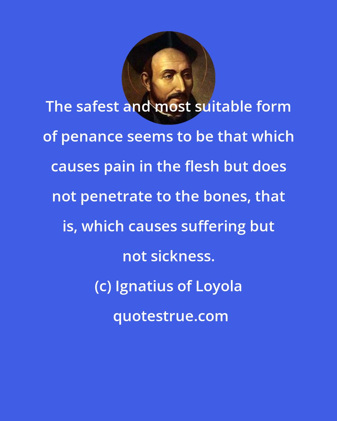 Ignatius of Loyola: The safest and most suitable form of penance seems to be that which causes pain in the flesh but does not penetrate to the bones, that is, which causes suffering but not sickness.