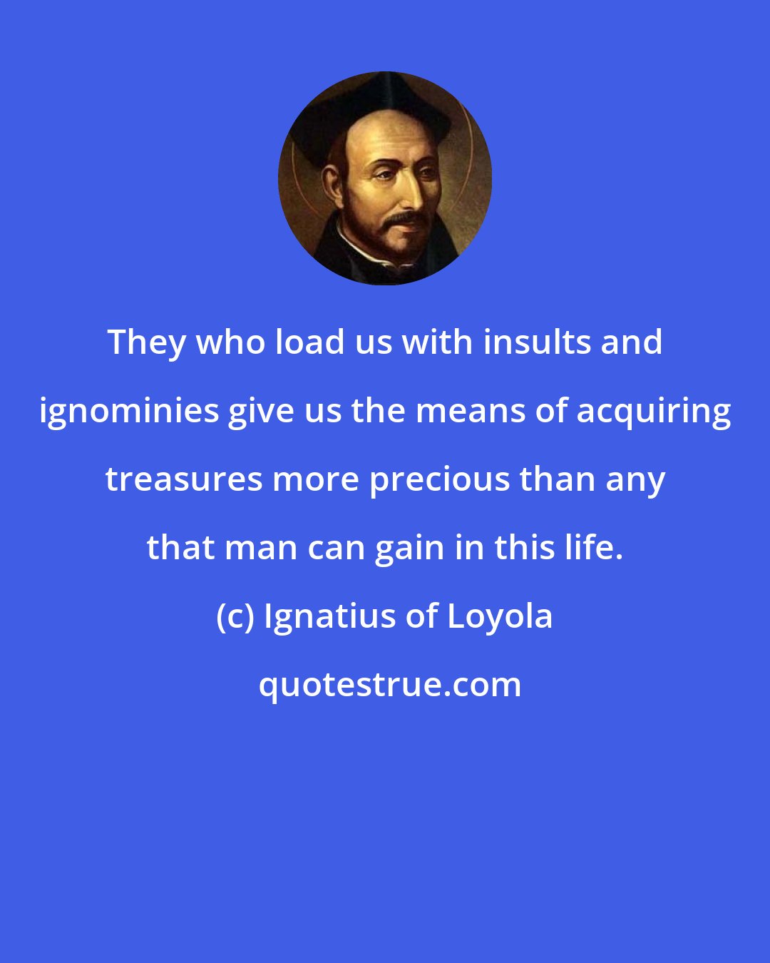 Ignatius of Loyola: They who load us with insults and ignominies give us the means of acquiring treasures more precious than any that man can gain in this life.