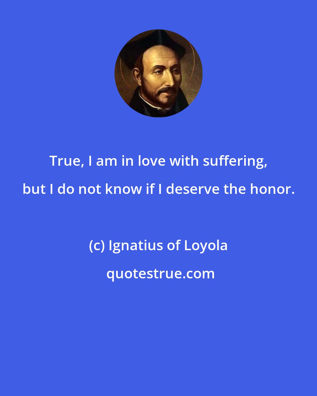 Ignatius of Loyola: True, I am in love with suffering, but I do not know if I deserve the honor.