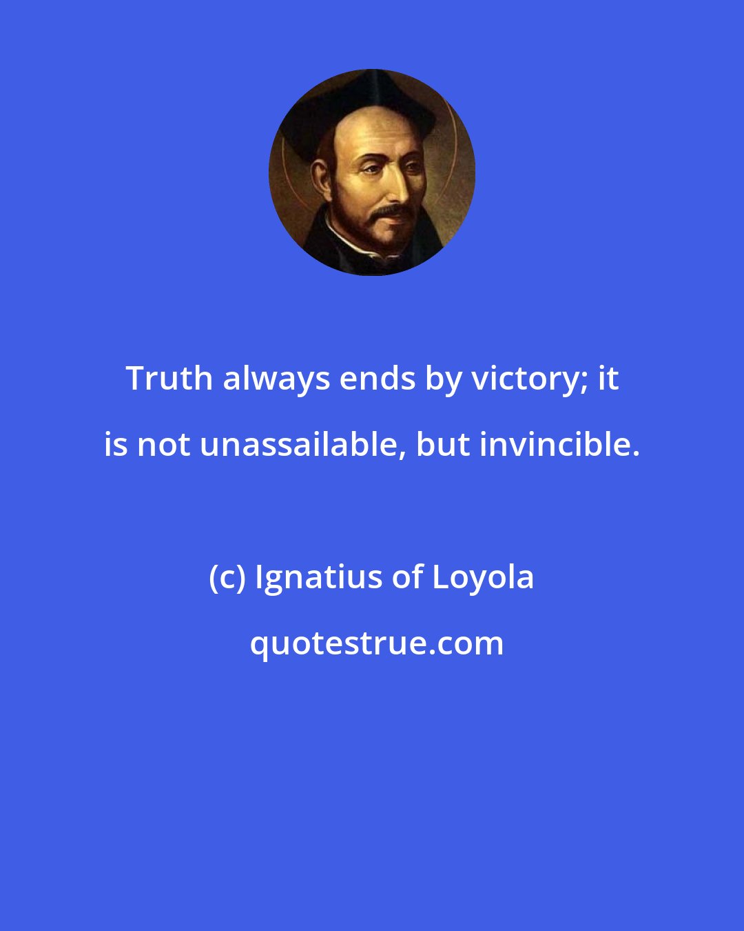 Ignatius of Loyola: Truth always ends by victory; it is not unassailable, but invincible.