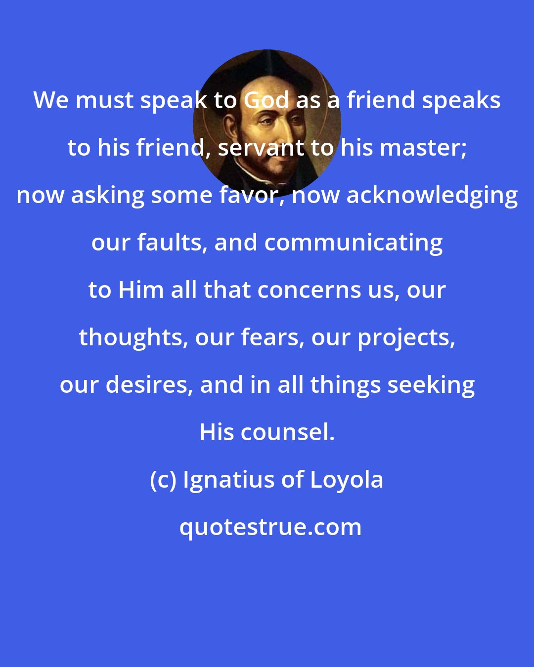 Ignatius of Loyola: We must speak to God as a friend speaks to his friend, servant to his master; now asking some favor, now acknowledging our faults, and communicating to Him all that concerns us, our thoughts, our fears, our projects, our desires, and in all things seeking His counsel.