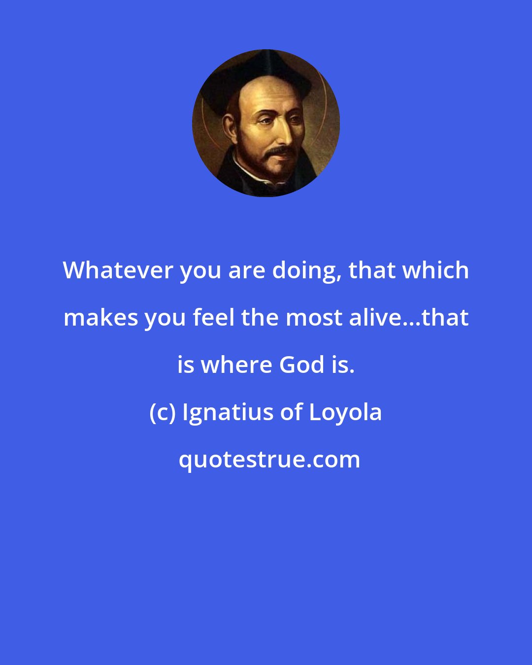 Ignatius of Loyola: Whatever you are doing, that which makes you feel the most alive...that is where God is.