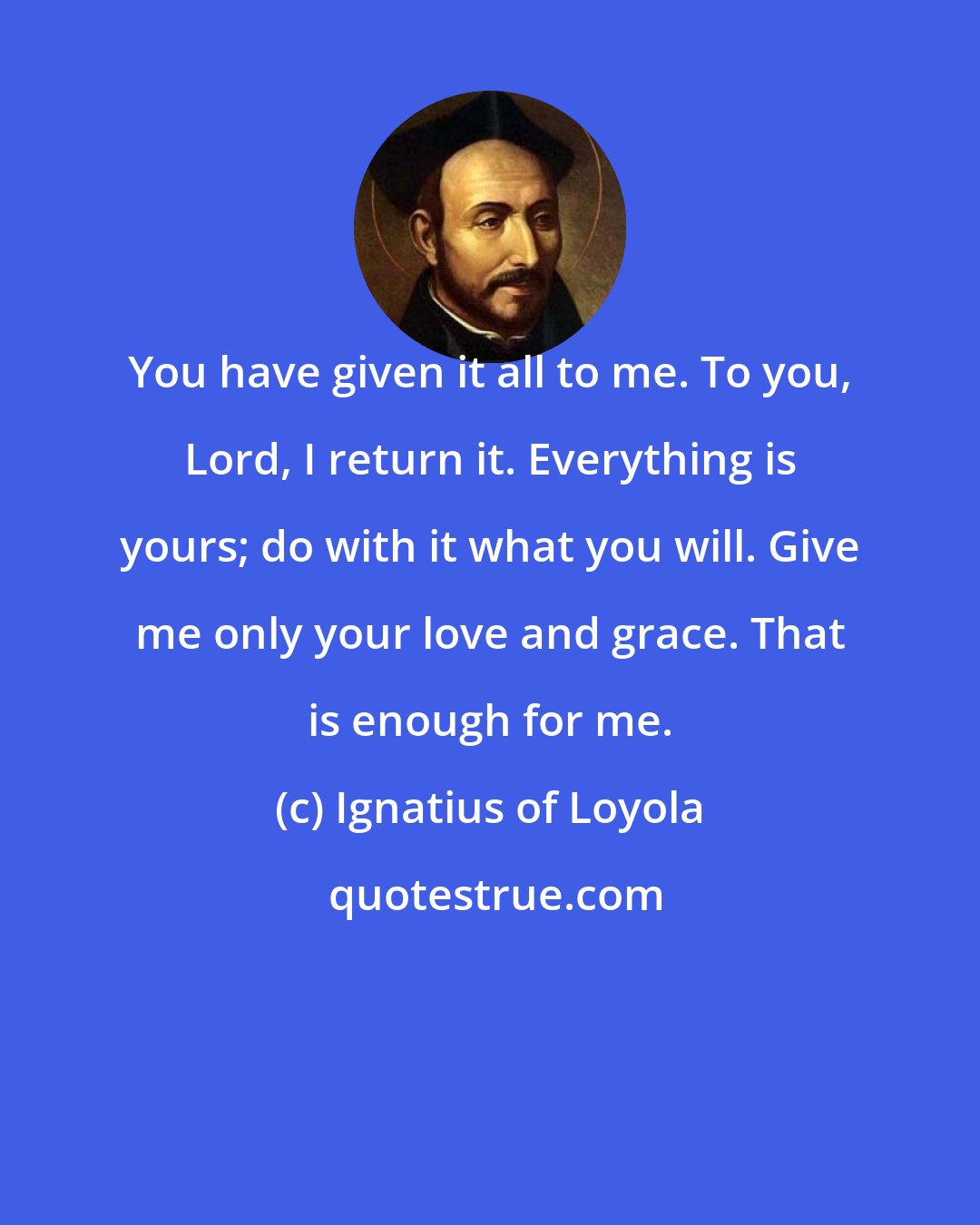 Ignatius of Loyola: You have given it all to me. To you, Lord, I return it. Everything is yours; do with it what you will. Give me only your love and grace. That is enough for me.