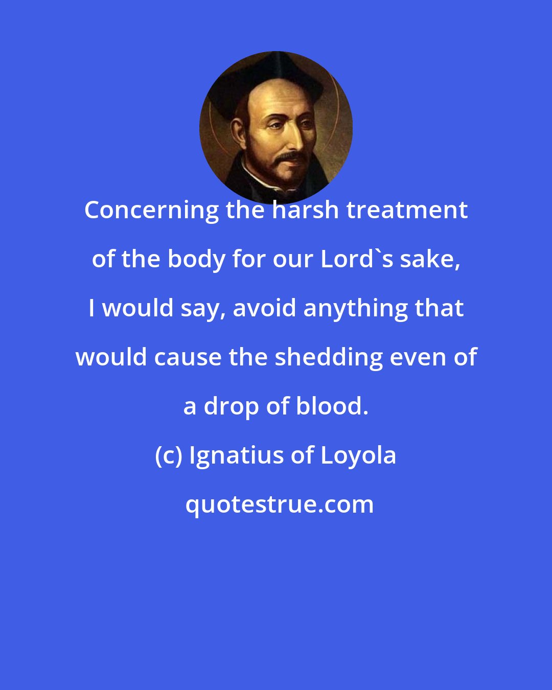 Ignatius of Loyola: Concerning the harsh treatment of the body for our Lord's sake, I would say, avoid anything that would cause the shedding even of a drop of blood.