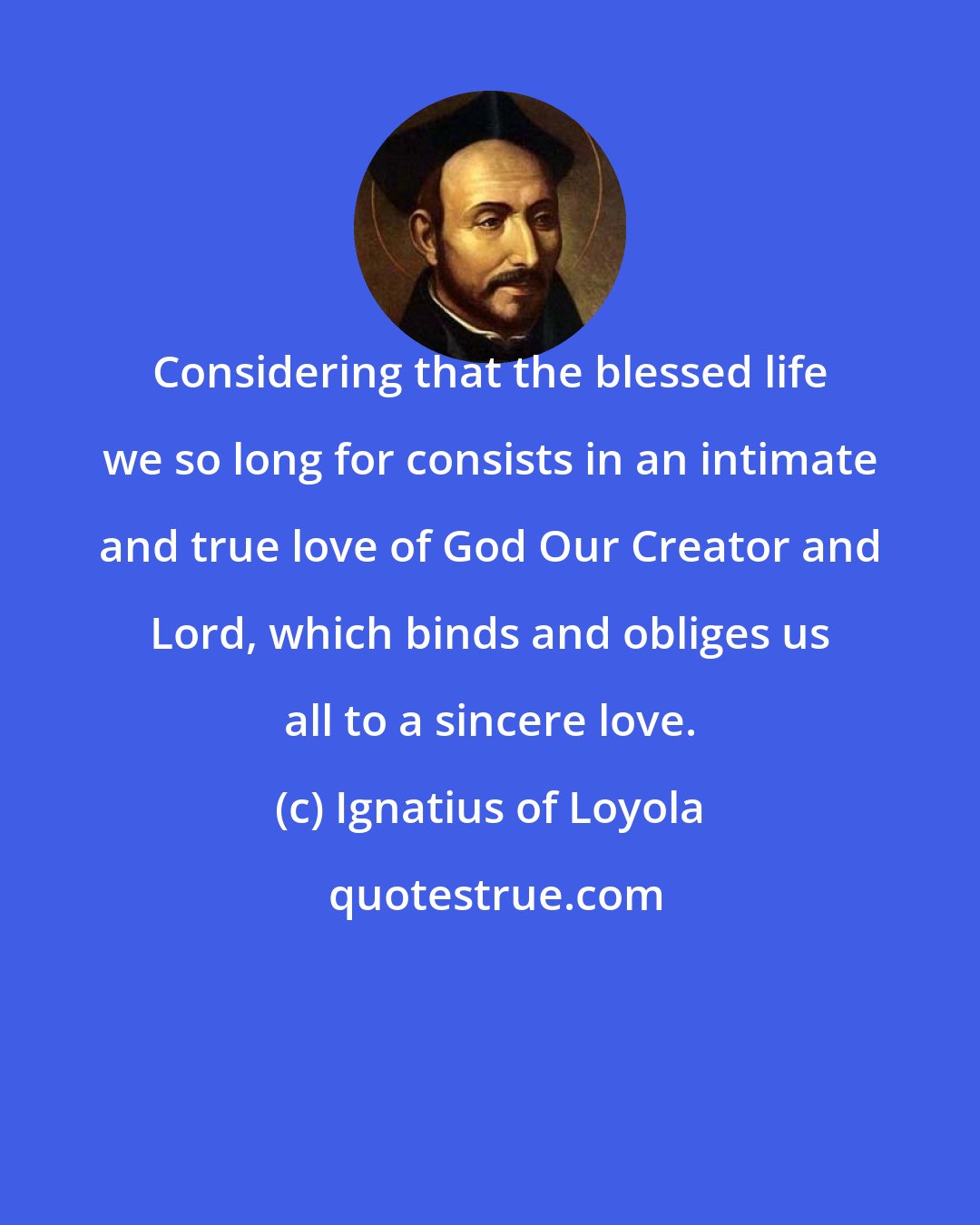 Ignatius of Loyola: Considering that the blessed life we so long for consists in an intimate and true love of God Our Creator and Lord, which binds and obliges us all to a sincere love.