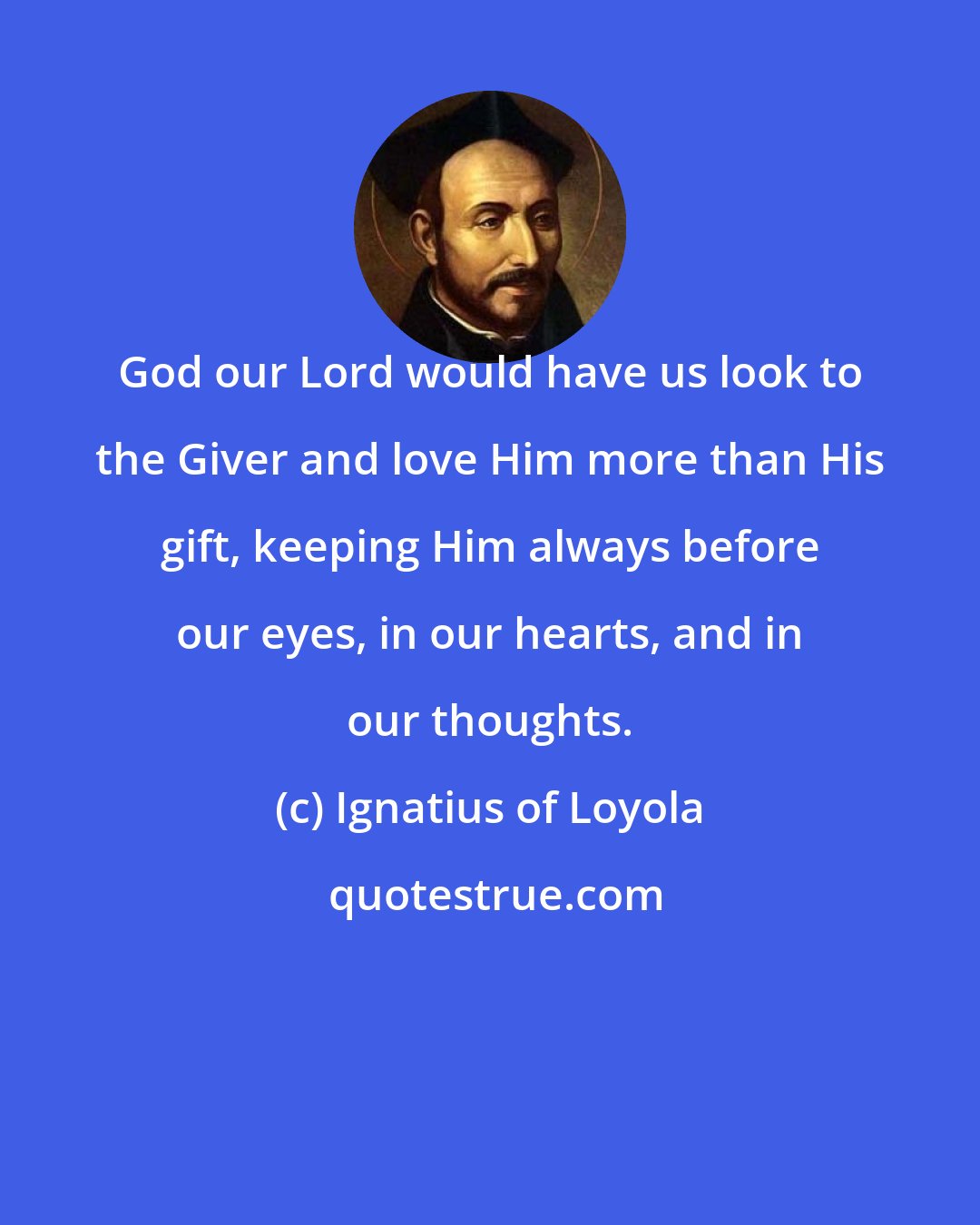 Ignatius of Loyola: God our Lord would have us look to the Giver and love Him more than His gift, keeping Him always before our eyes, in our hearts, and in our thoughts.