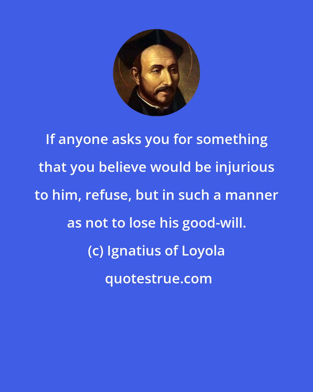 Ignatius of Loyola: If anyone asks you for something that you believe would be injurious to him, refuse, but in such a manner as not to lose his good-will.