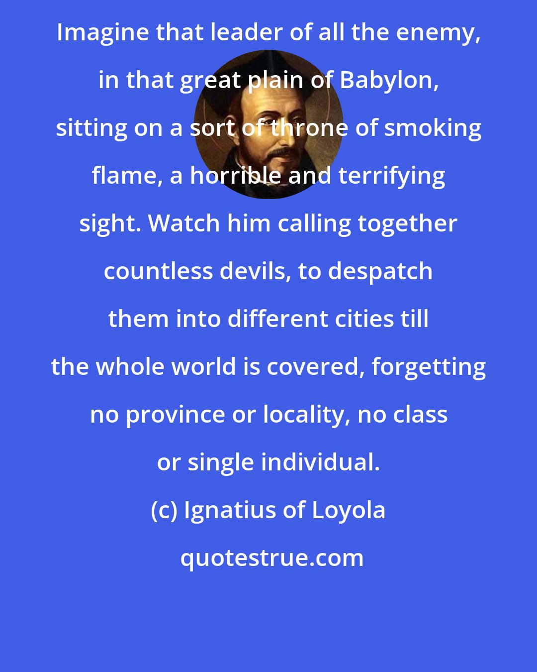 Ignatius of Loyola: Imagine that leader of all the enemy, in that great plain of Babylon, sitting on a sort of throne of smoking flame, a horrible and terrifying sight. Watch him calling together countless devils, to despatch them into different cities till the whole world is covered, forgetting no province or locality, no class or single individual.