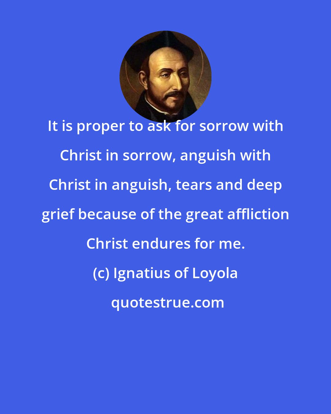 Ignatius of Loyola: It is proper to ask for sorrow with Christ in sorrow, anguish with Christ in anguish, tears and deep grief because of the great affliction Christ endures for me.