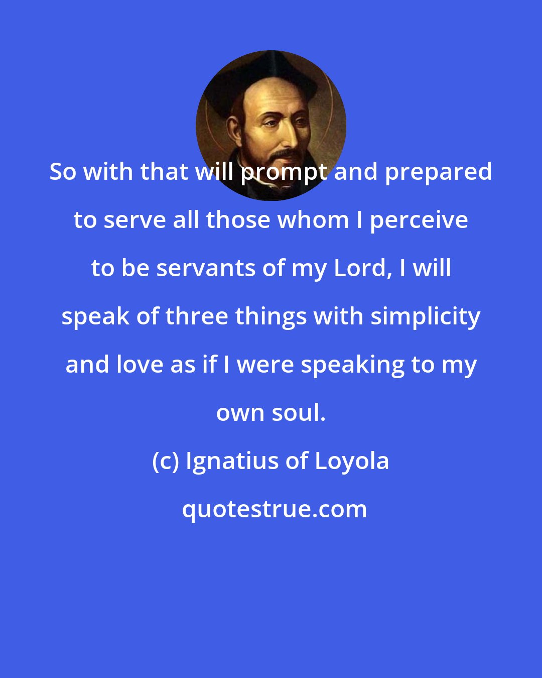 Ignatius of Loyola: So with that will prompt and prepared to serve all those whom I perceive to be servants of my Lord, I will speak of three things with simplicity and love as if I were speaking to my own soul.