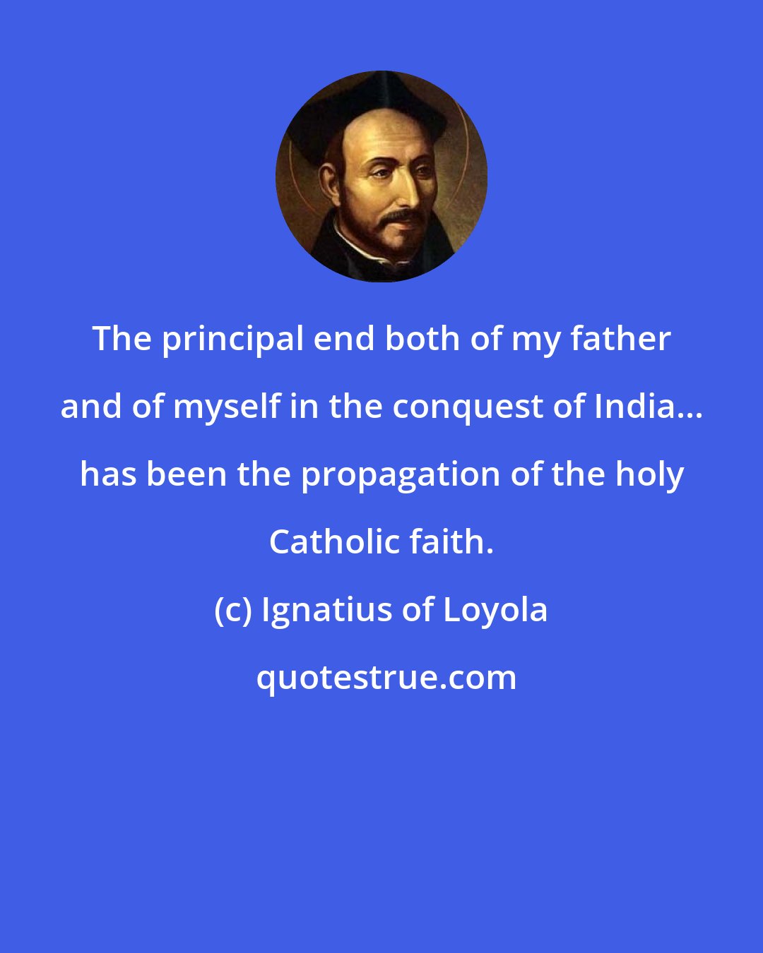 Ignatius of Loyola: The principal end both of my father and of myself in the conquest of India... has been the propagation of the holy Catholic faith.