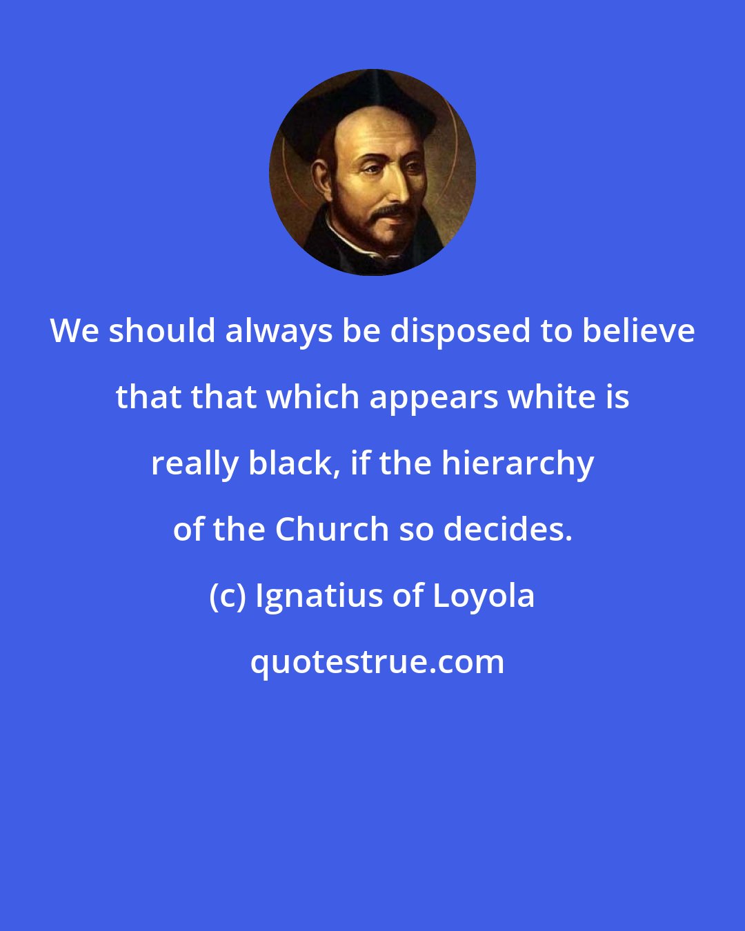 Ignatius of Loyola: We should always be disposed to believe that that which appears white is really black, if the hierarchy of the Church so decides.