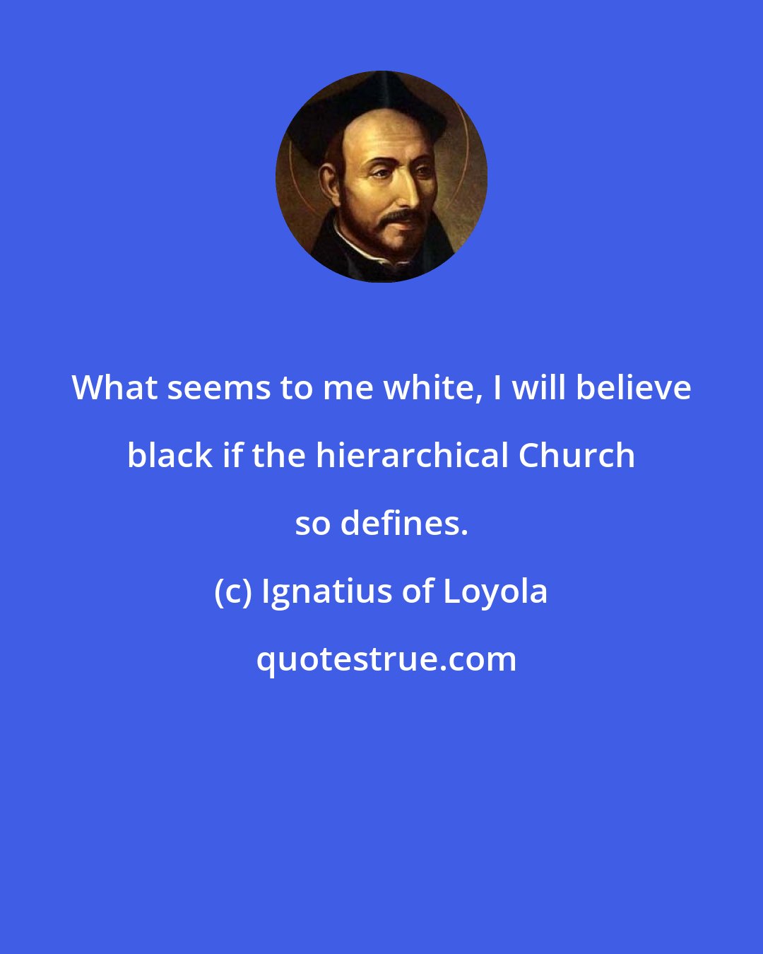 Ignatius of Loyola: What seems to me white, I will believe black if the hierarchical Church so defines.