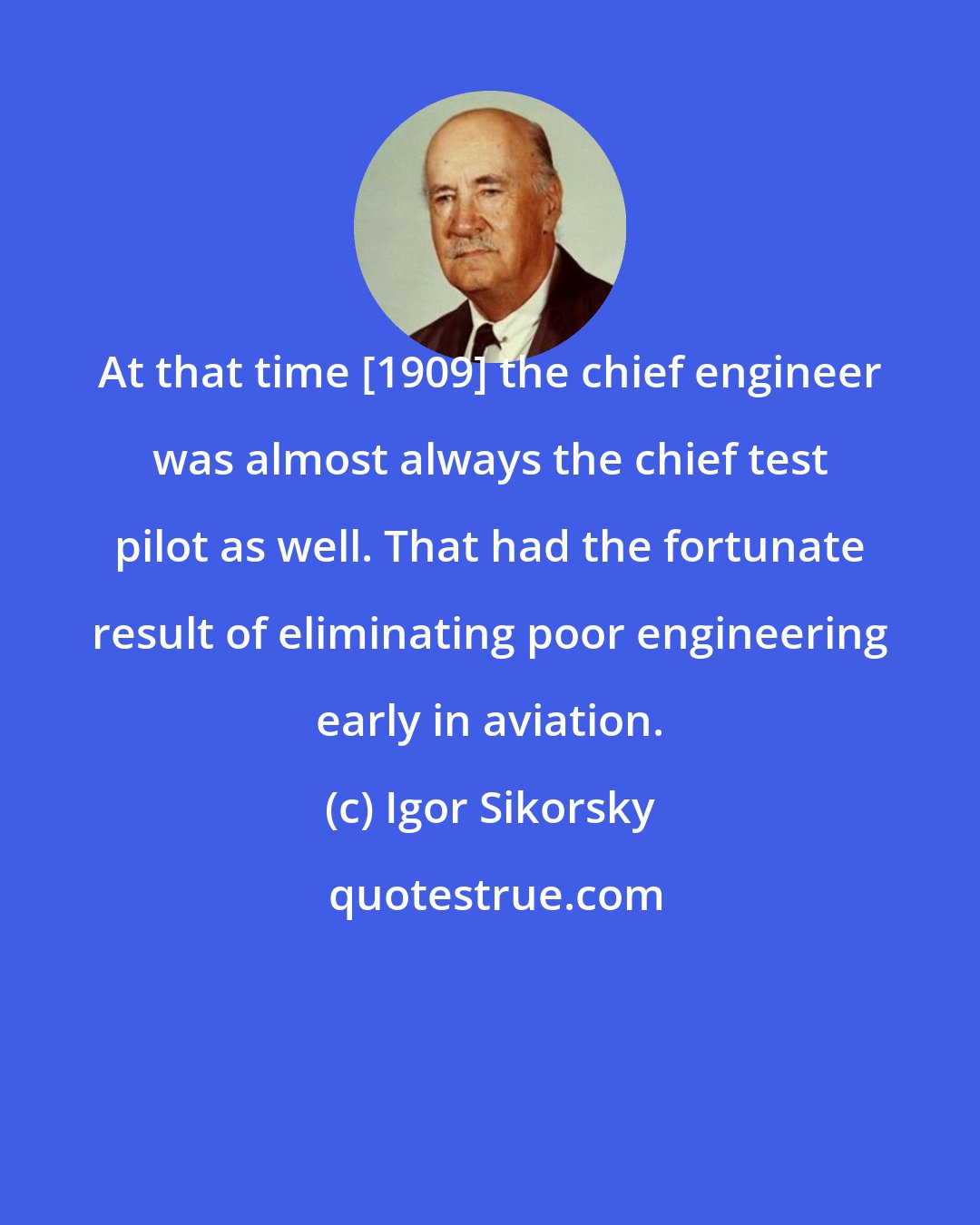 Igor Sikorsky: At that time [1909] the chief engineer was almost always the chief test pilot as well. That had the fortunate result of eliminating poor engineering early in aviation.