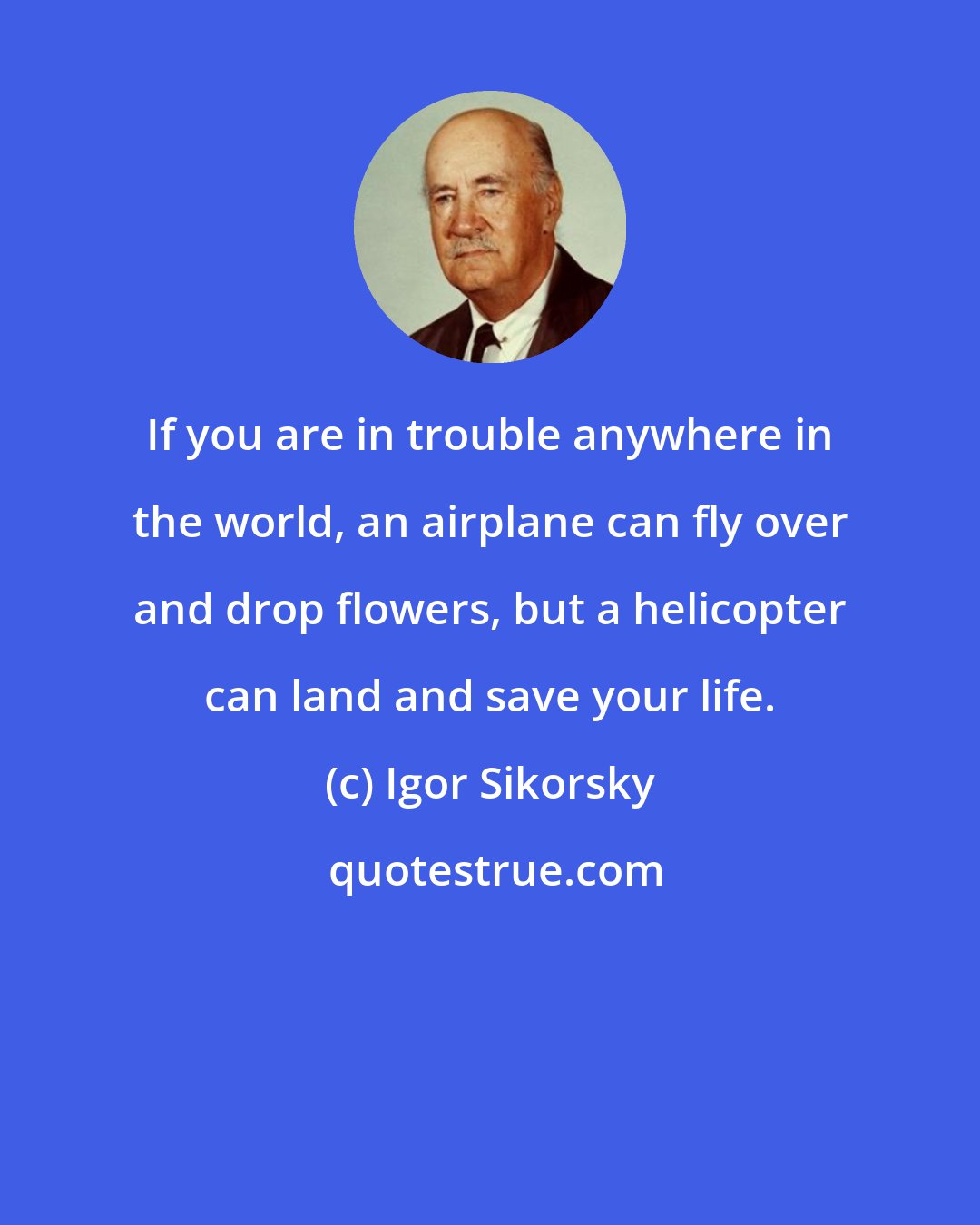 Igor Sikorsky: If you are in trouble anywhere in the world, an airplane can fly over and drop flowers, but a helicopter can land and save your life.