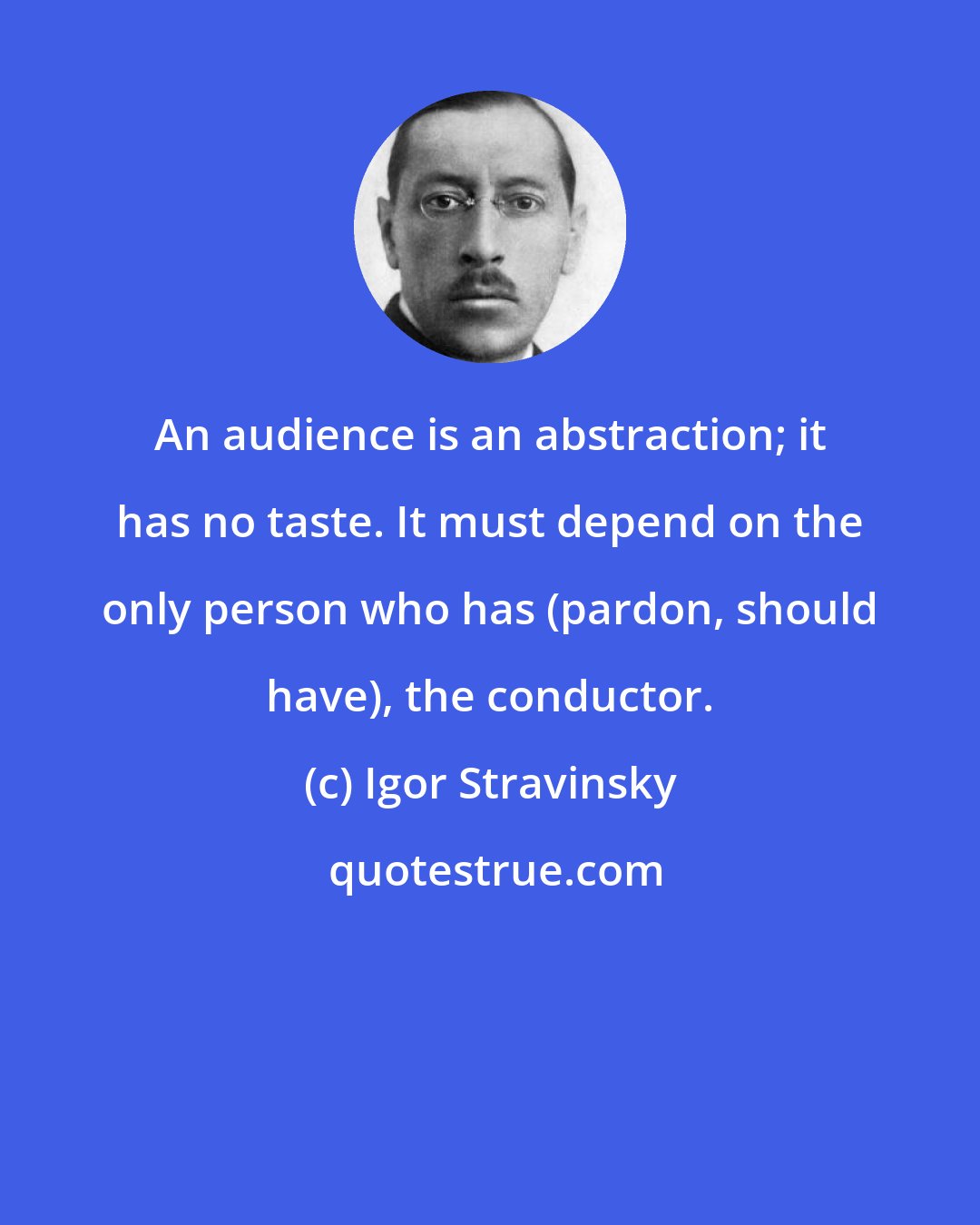 Igor Stravinsky: An audience is an abstraction; it has no taste. It must depend on the only person who has (pardon, should have), the conductor.