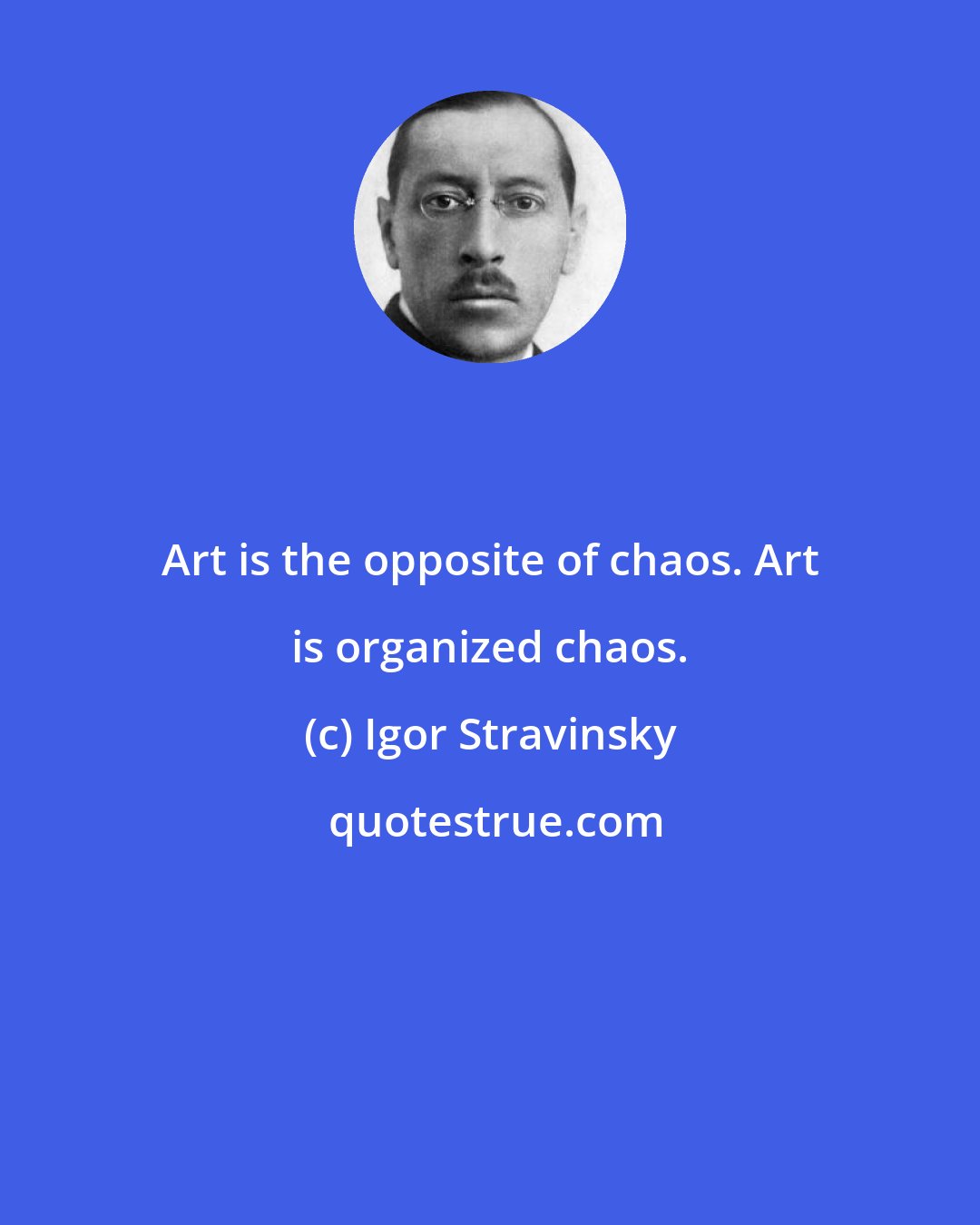 Igor Stravinsky: Art is the opposite of chaos. Art is organized chaos.