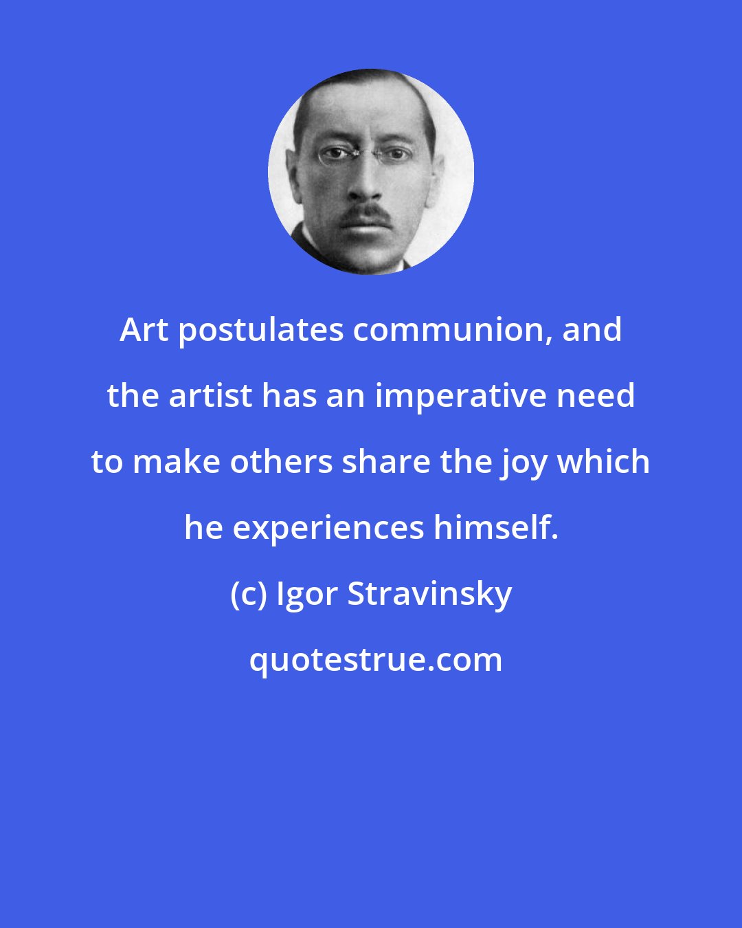 Igor Stravinsky: Art postulates communion, and the artist has an imperative need to make others share the joy which he experiences himself.