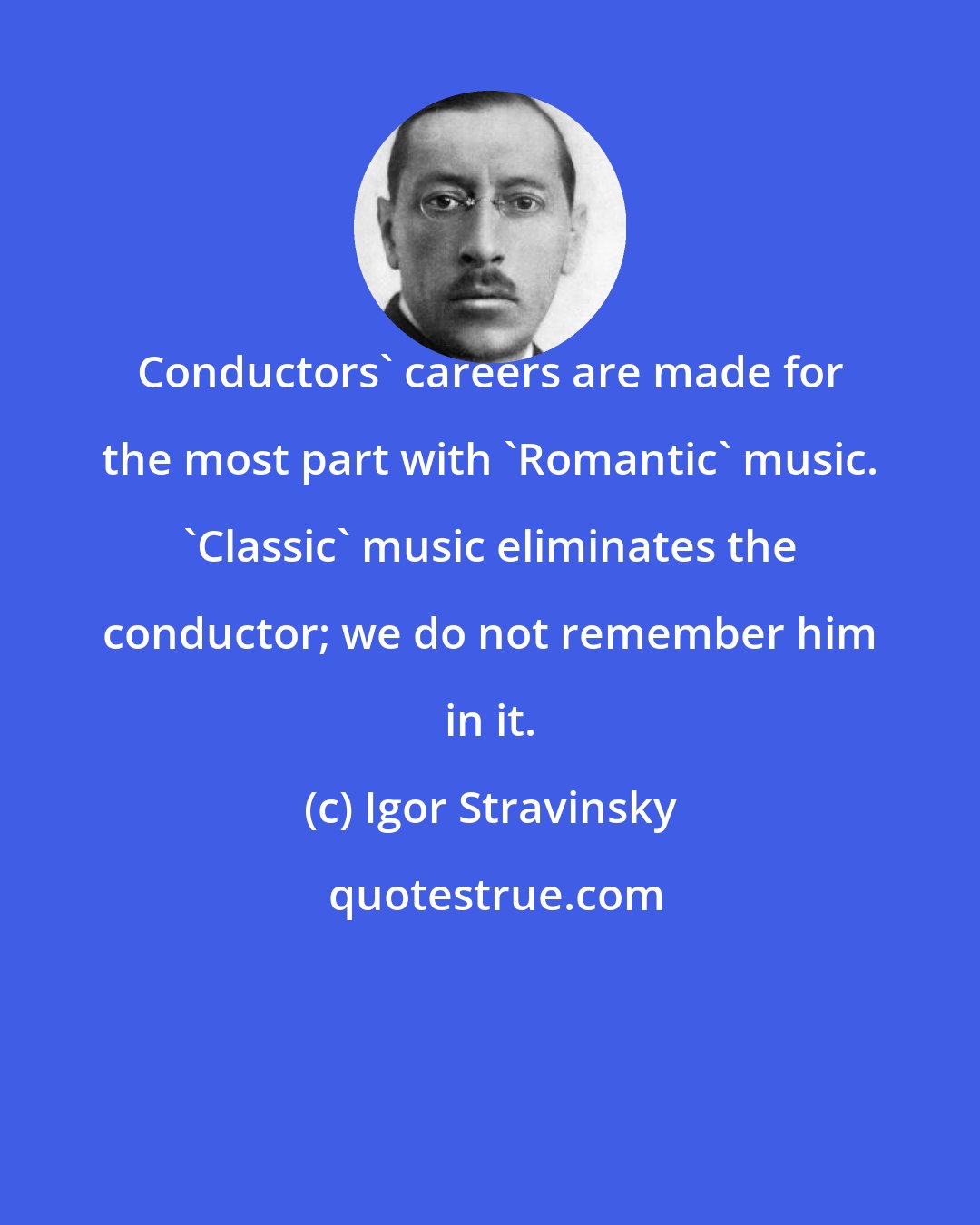 Igor Stravinsky: Conductors' careers are made for the most part with 'Romantic' music. 'Classic' music eliminates the conductor; we do not remember him in it.