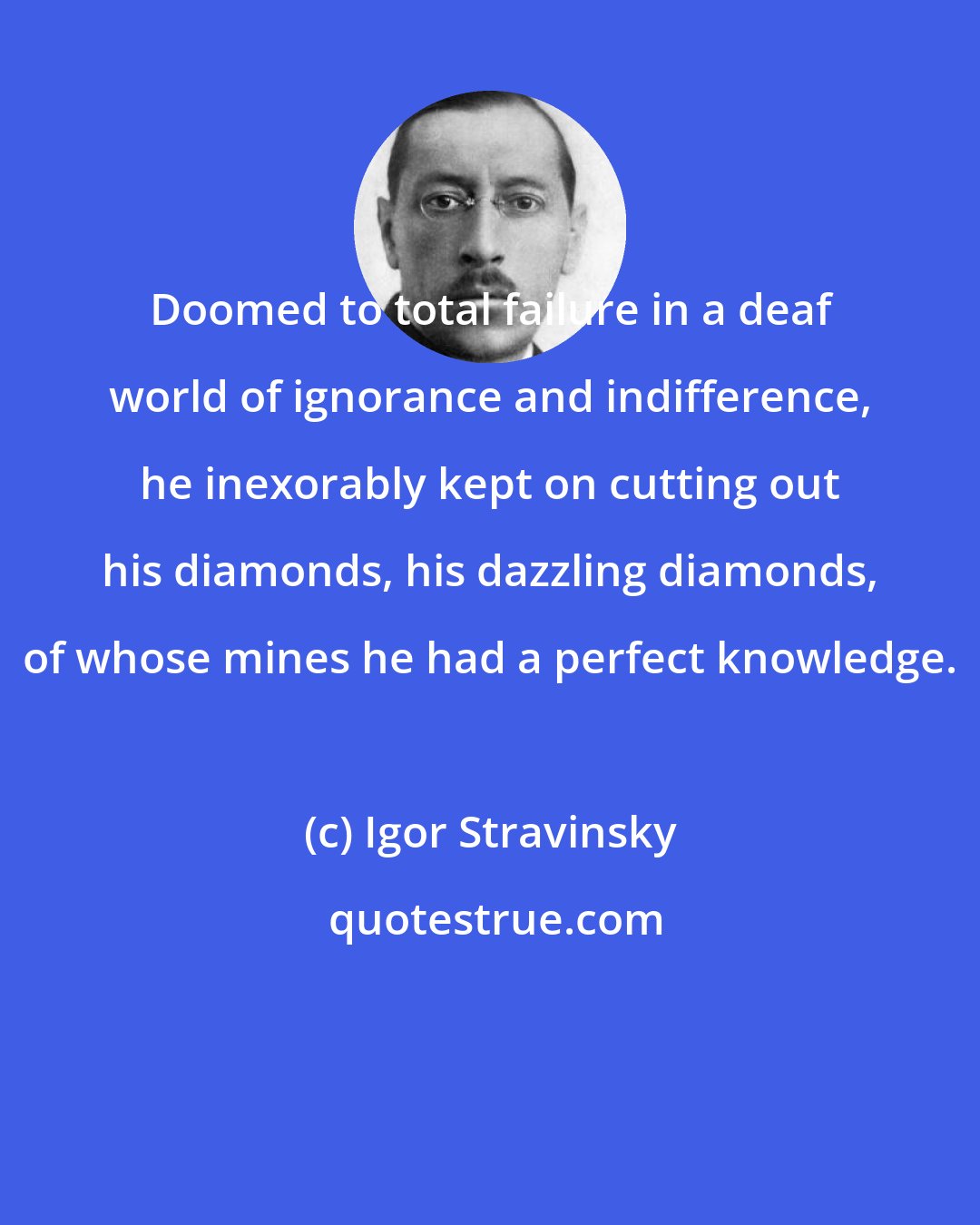 Igor Stravinsky: Doomed to total failure in a deaf world of ignorance and indifference, he inexorably kept on cutting out his diamonds, his dazzling diamonds, of whose mines he had a perfect knowledge.