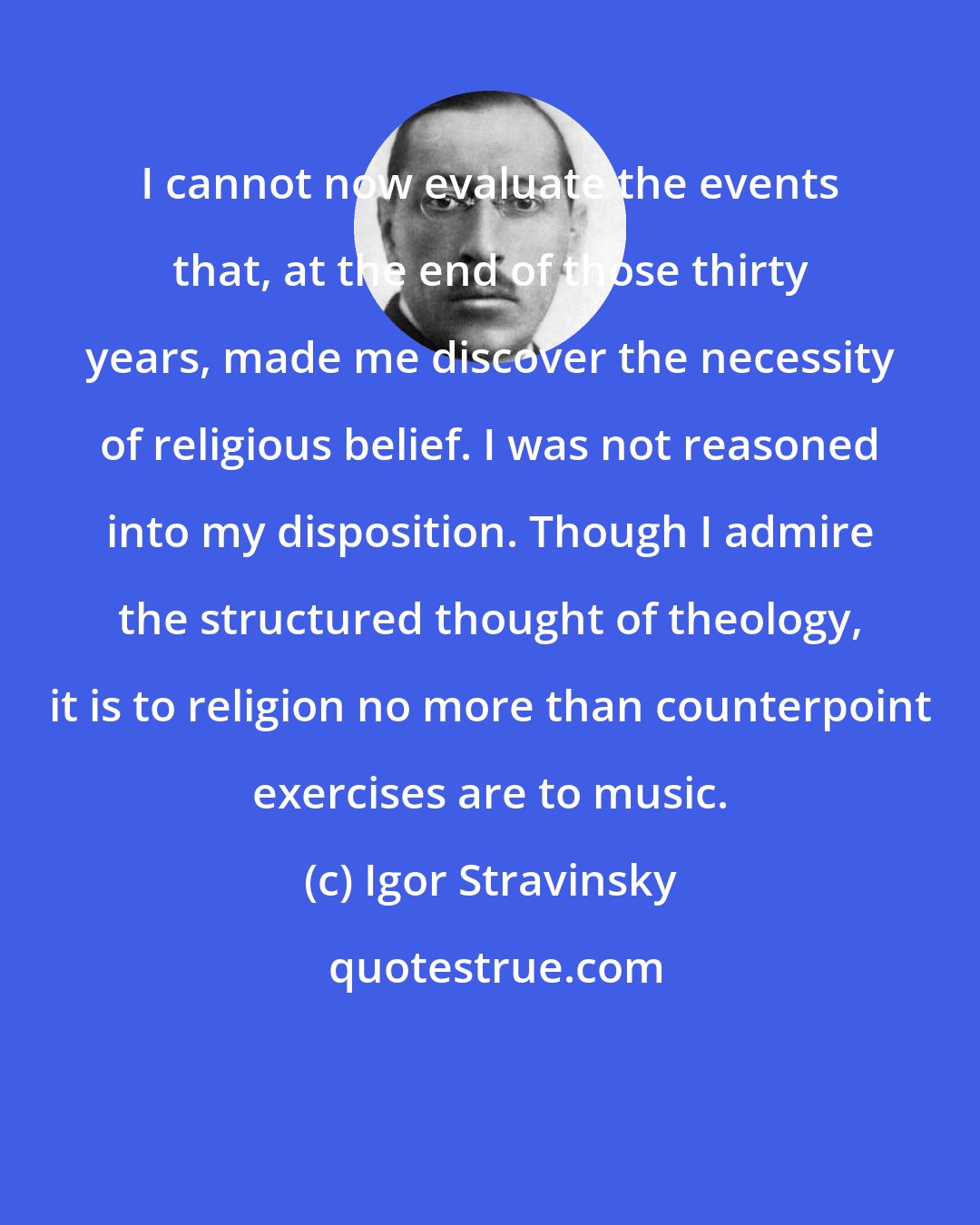 Igor Stravinsky: I cannot now evaluate the events that, at the end of those thirty years, made me discover the necessity of religious belief. I was not reasoned into my disposition. Though I admire the structured thought of theology, it is to religion no more than counterpoint exercises are to music.