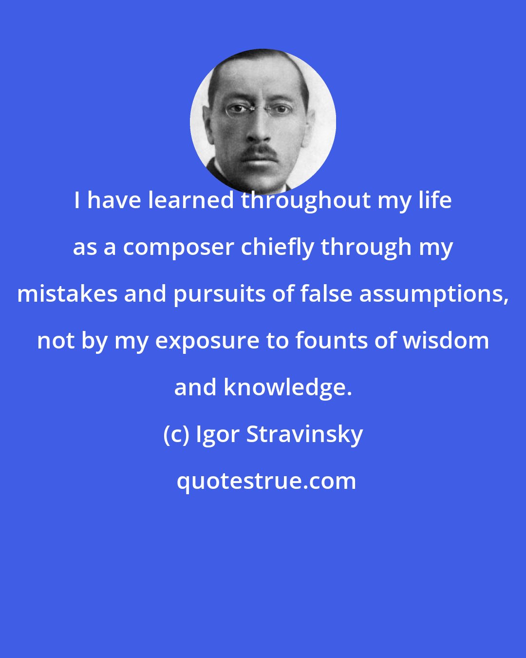 Igor Stravinsky: I have learned throughout my life as a composer chiefly through my mistakes and pursuits of false assumptions, not by my exposure to founts of wisdom and knowledge.