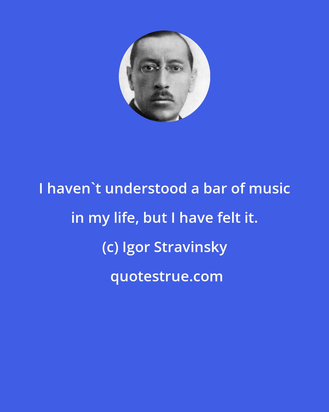 Igor Stravinsky: I haven't understood a bar of music in my life, but I have felt it.