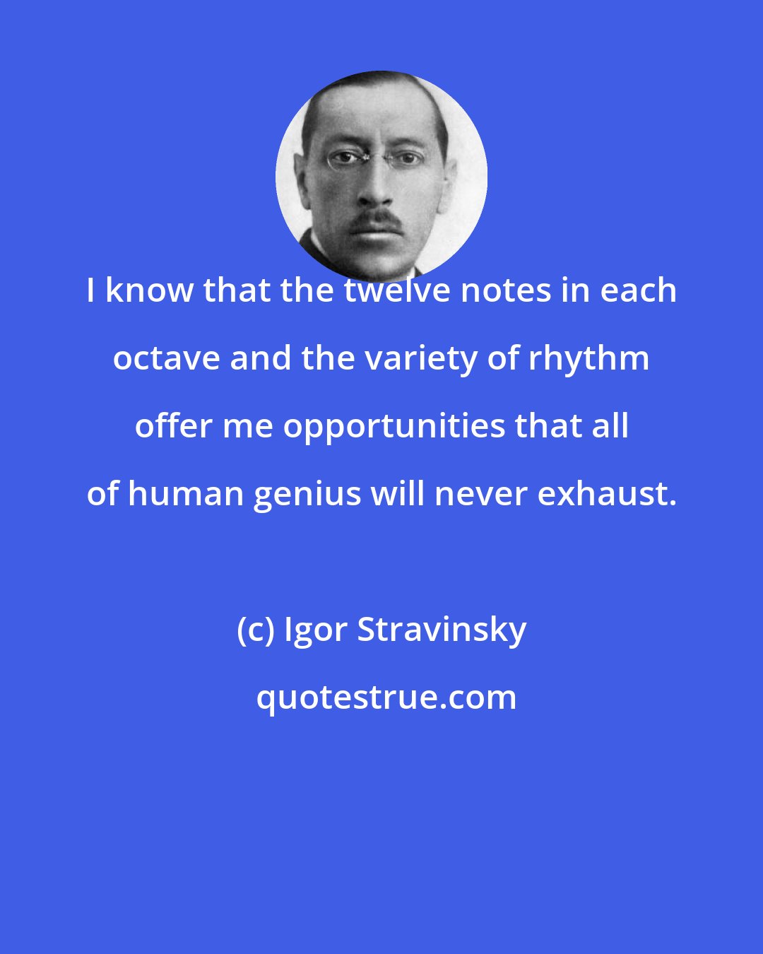 Igor Stravinsky: I know that the twelve notes in each octave and the variety of rhythm offer me opportunities that all of human genius will never exhaust.