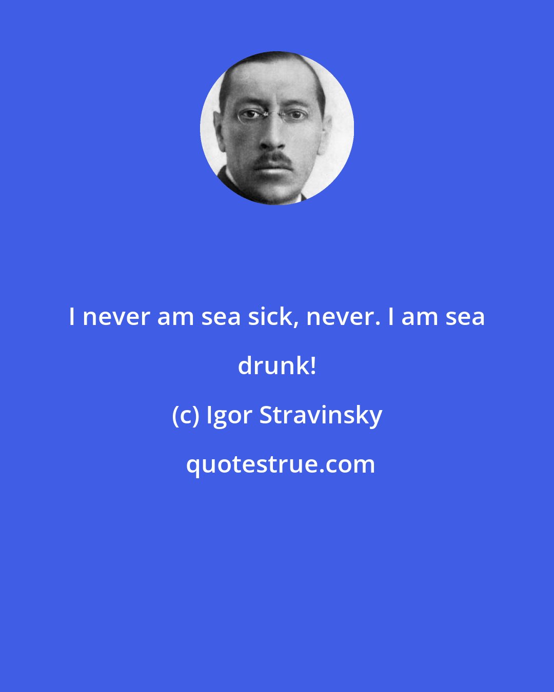 Igor Stravinsky: I never am sea sick, never. I am sea drunk!