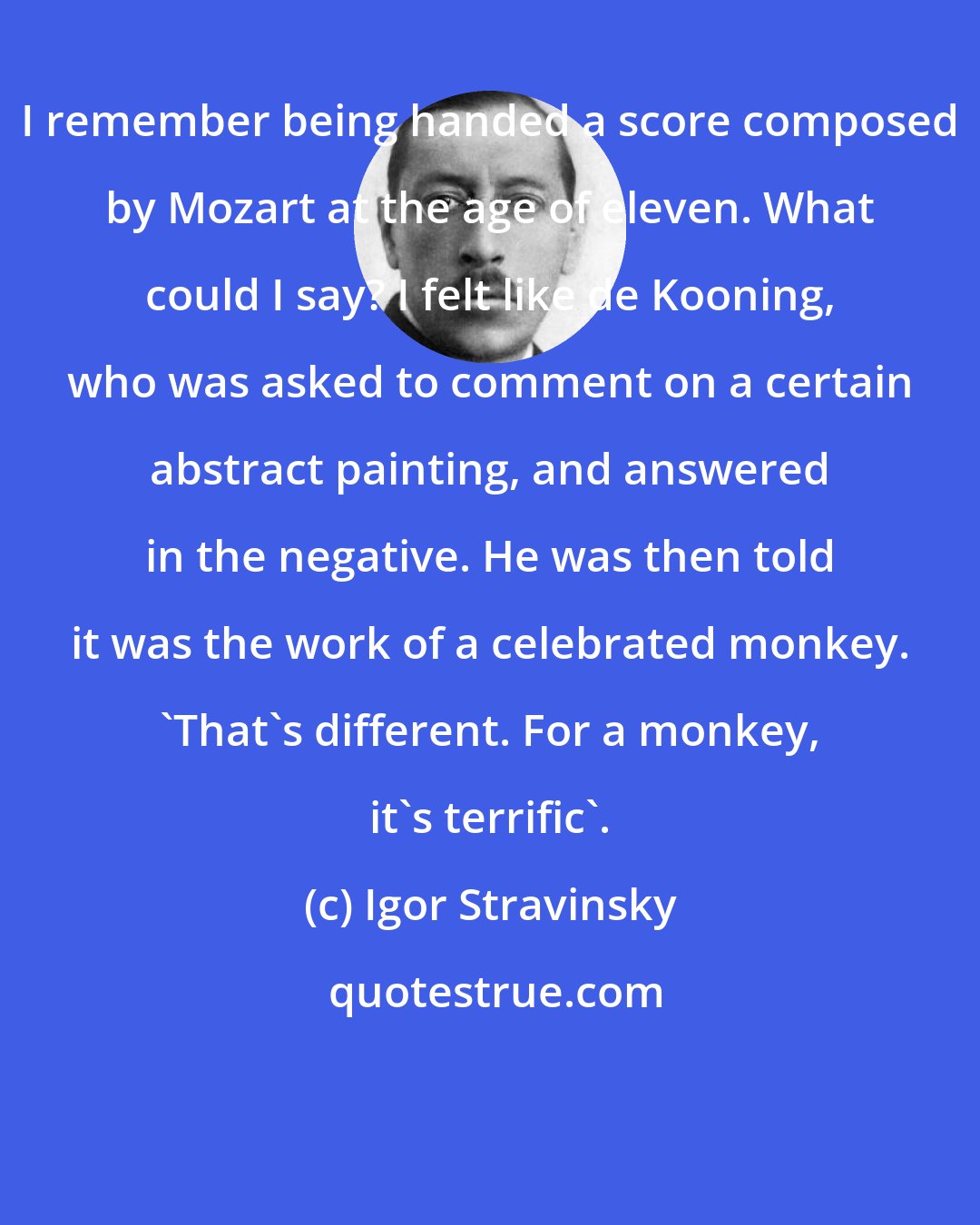 Igor Stravinsky: I remember being handed a score composed by Mozart at the age of eleven. What could I say? I felt like de Kooning, who was asked to comment on a certain abstract painting, and answered in the negative. He was then told it was the work of a celebrated monkey. 'That's different. For a monkey, it's terrific'.