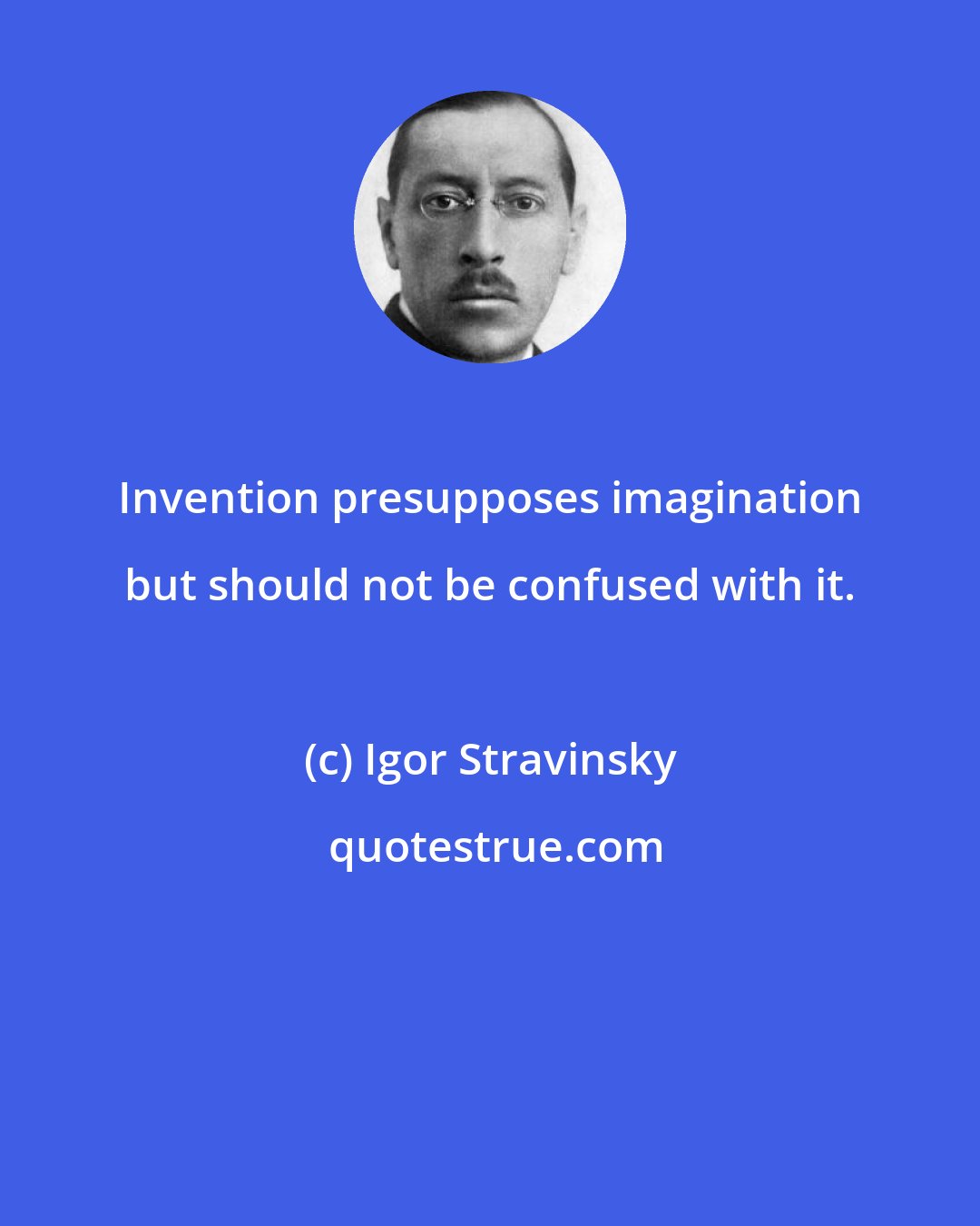 Igor Stravinsky: Invention presupposes imagination but should not be confused with it.