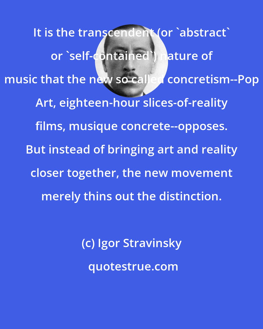 Igor Stravinsky: It is the transcendent (or 'abstract' or 'self-contained') nature of music that the new so called concretism--Pop Art, eighteen-hour slices-of-reality films, musique concrete--opposes. But instead of bringing art and reality closer together, the new movement merely thins out the distinction.