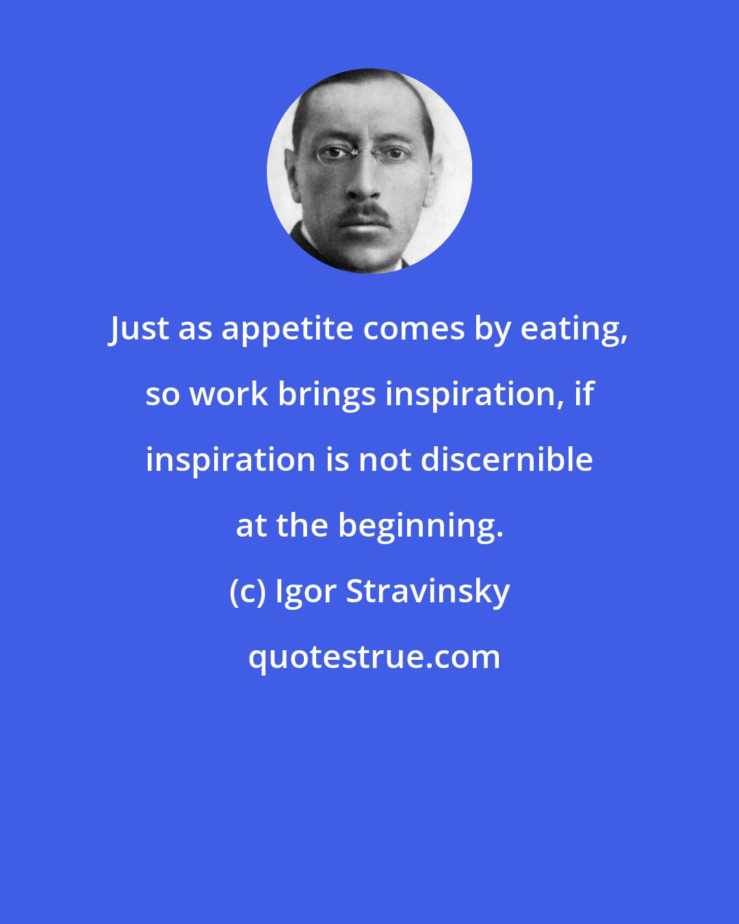 Igor Stravinsky: Just as appetite comes by eating, so work brings inspiration, if inspiration is not discernible at the beginning.