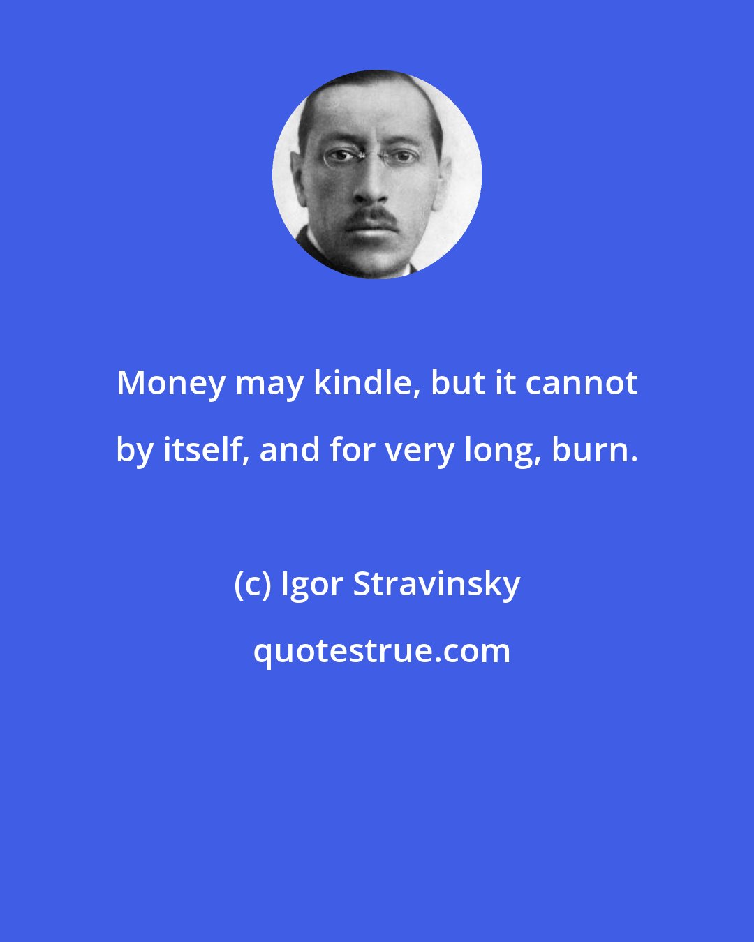 Igor Stravinsky: Money may kindle, but it cannot by itself, and for very long, burn.