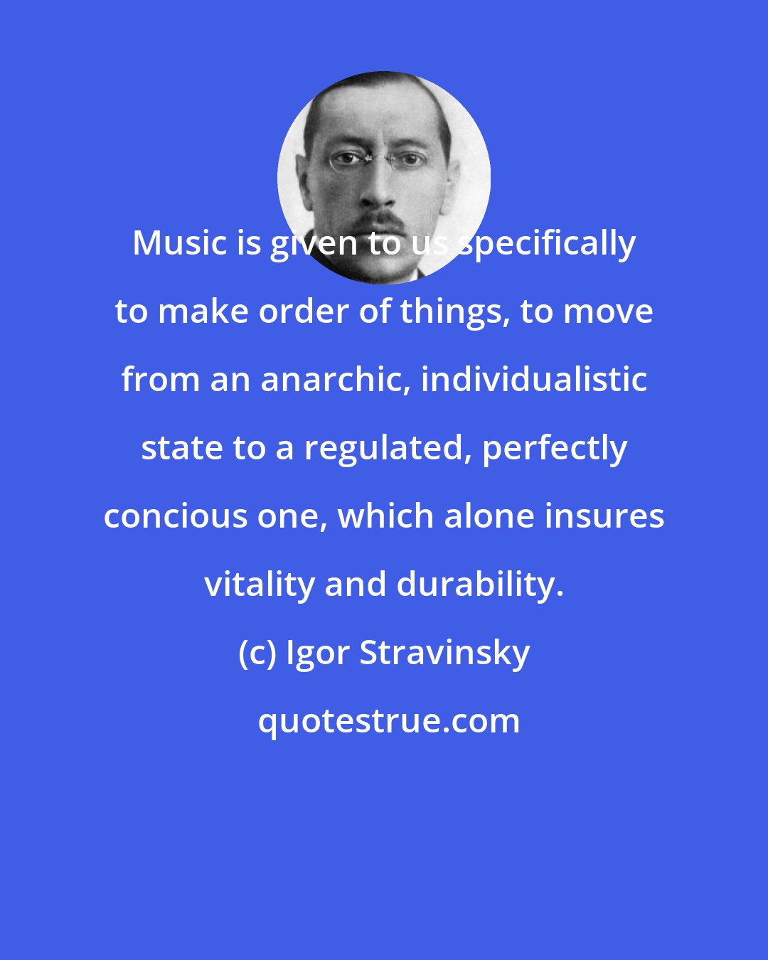 Igor Stravinsky: Music is given to us specifically to make order of things, to move from an anarchic, individualistic state to a regulated, perfectly concious one, which alone insures vitality and durability.