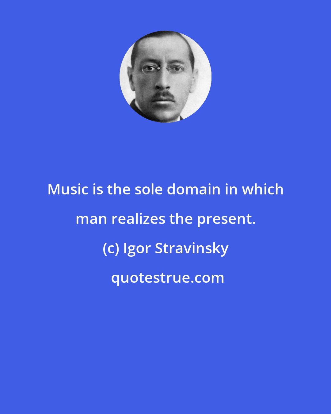 Igor Stravinsky: Music is the sole domain in which man realizes the present.