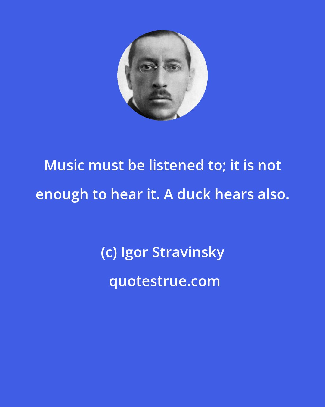 Igor Stravinsky: Music must be listened to; it is not enough to hear it. A duck hears also.