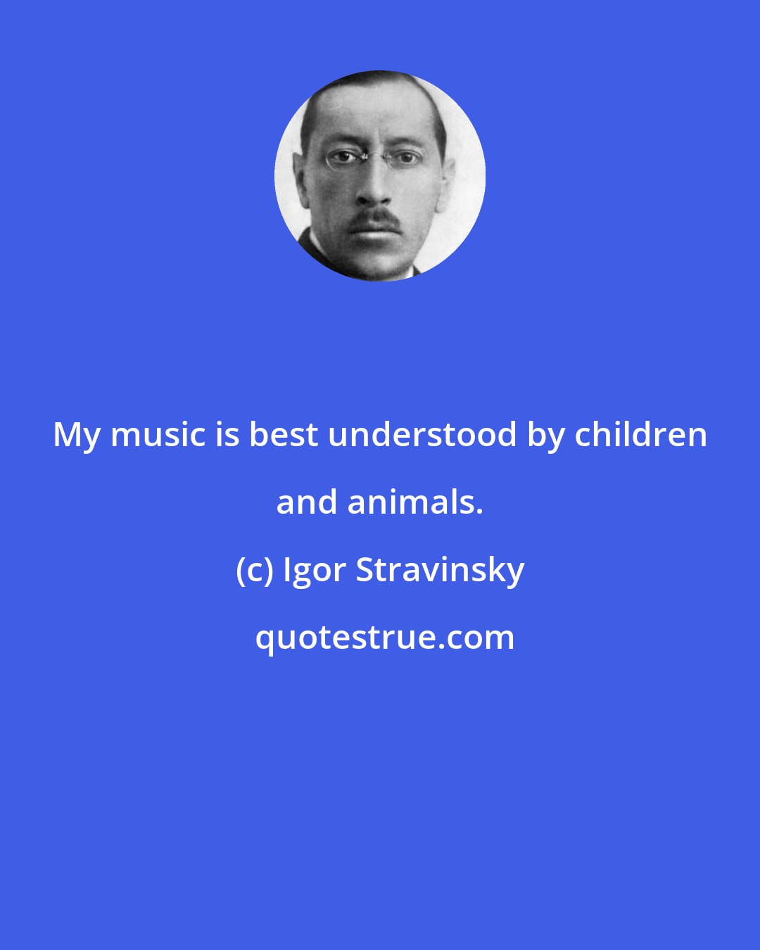 Igor Stravinsky: My music is best understood by children and animals.