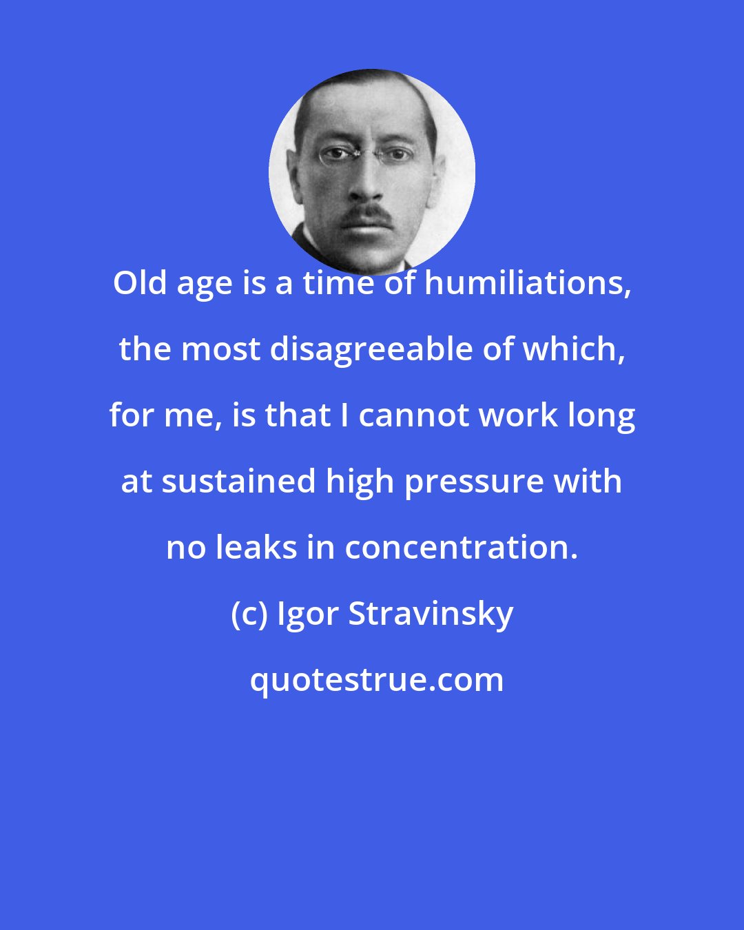 Igor Stravinsky: Old age is a time of humiliations, the most disagreeable of which, for me, is that I cannot work long at sustained high pressure with no leaks in concentration.