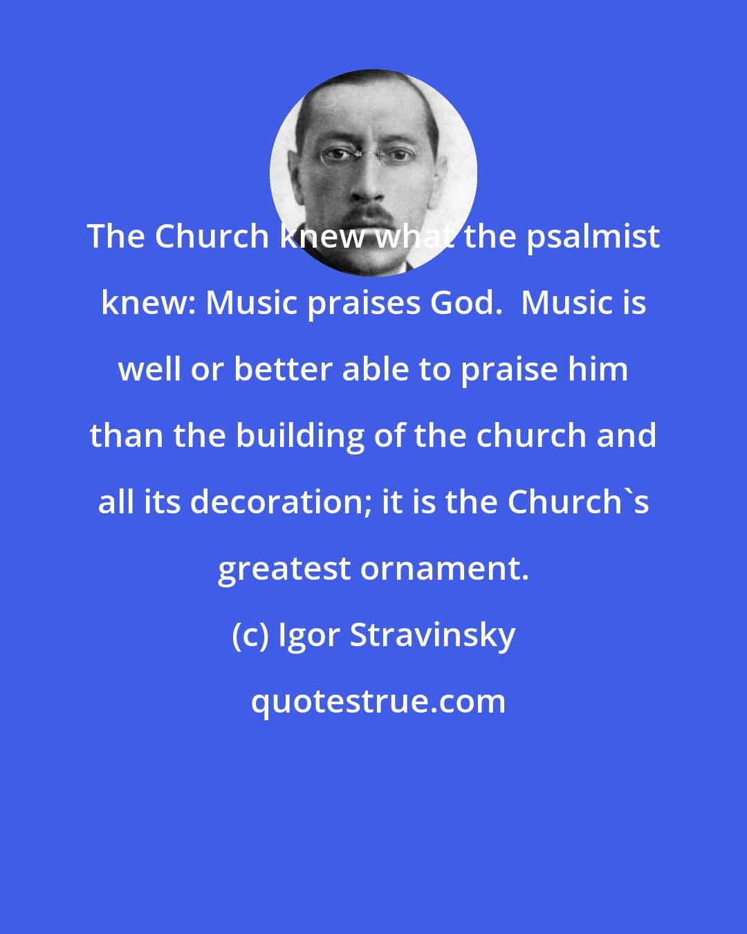 Igor Stravinsky: The Church knew what the psalmist knew: Music praises God.  Music is well or better able to praise him than the building of the church and all its decoration; it is the Church's greatest ornament.