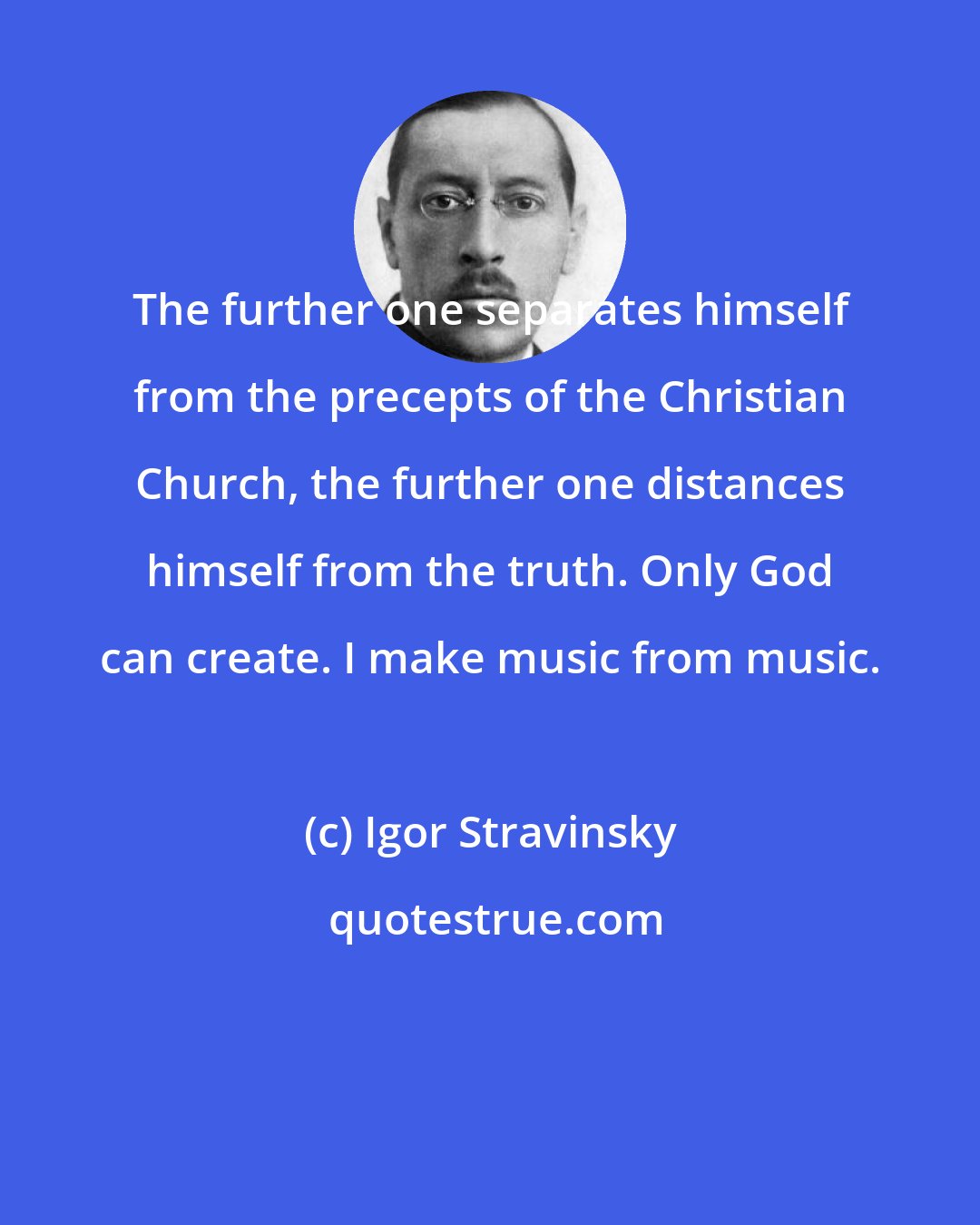 Igor Stravinsky: The further one separates himself from the precepts of the Christian Church, the further one distances himself from the truth. Only God can create. I make music from music.