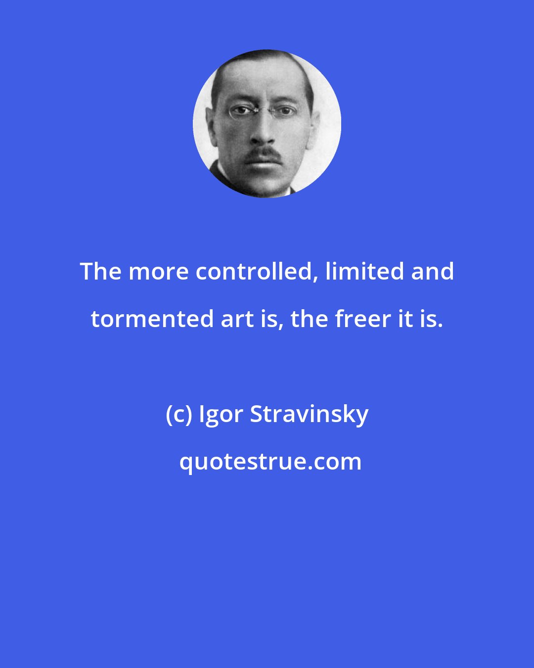 Igor Stravinsky: The more controlled, limited and tormented art is, the freer it is.