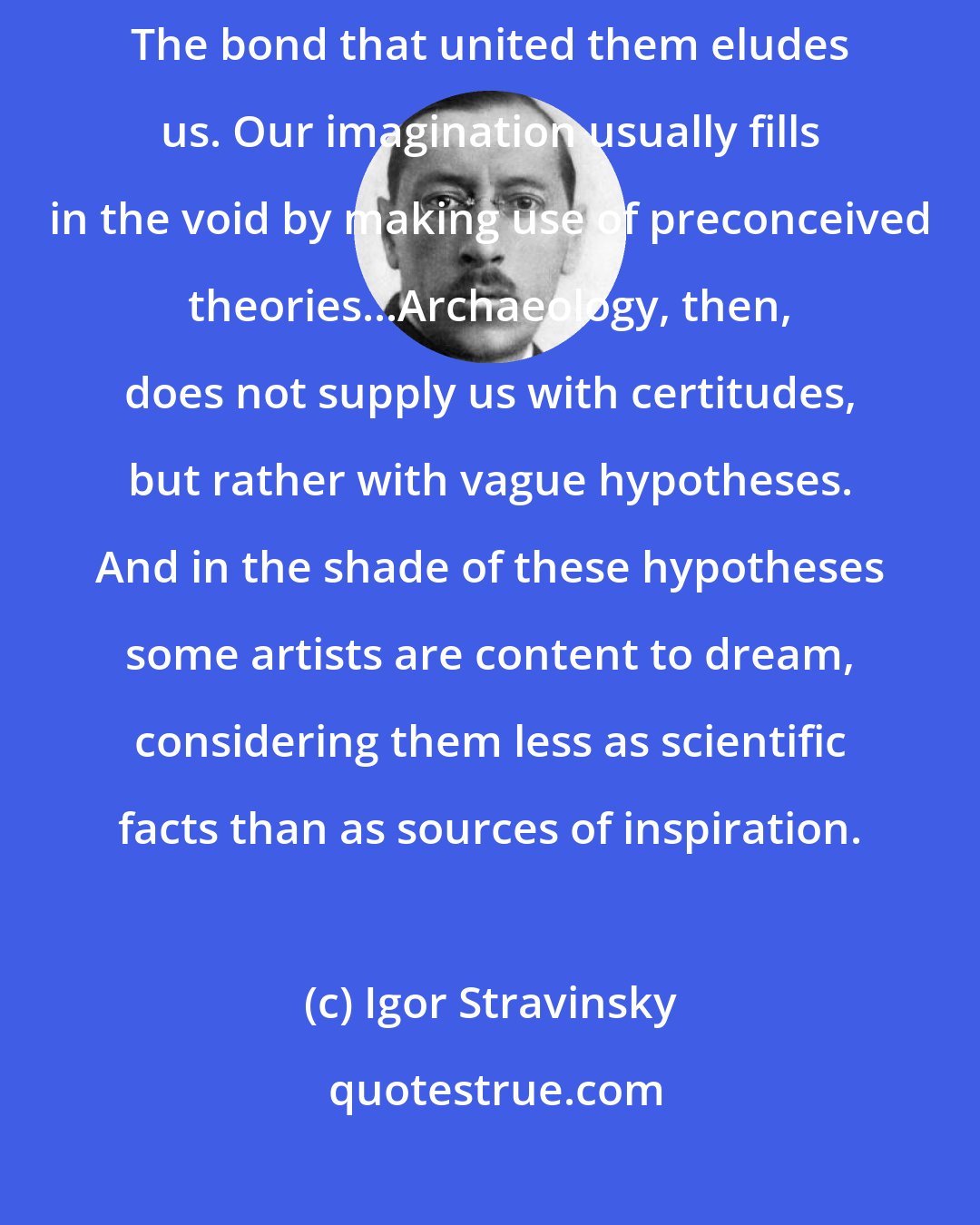 Igor Stravinsky: The past slips from our grasp. It leaves us only scattered things. The bond that united them eludes us. Our imagination usually fills in the void by making use of preconceived theories...Archaeology, then, does not supply us with certitudes, but rather with vague hypotheses. And in the shade of these hypotheses some artists are content to dream, considering them less as scientific facts than as sources of inspiration.