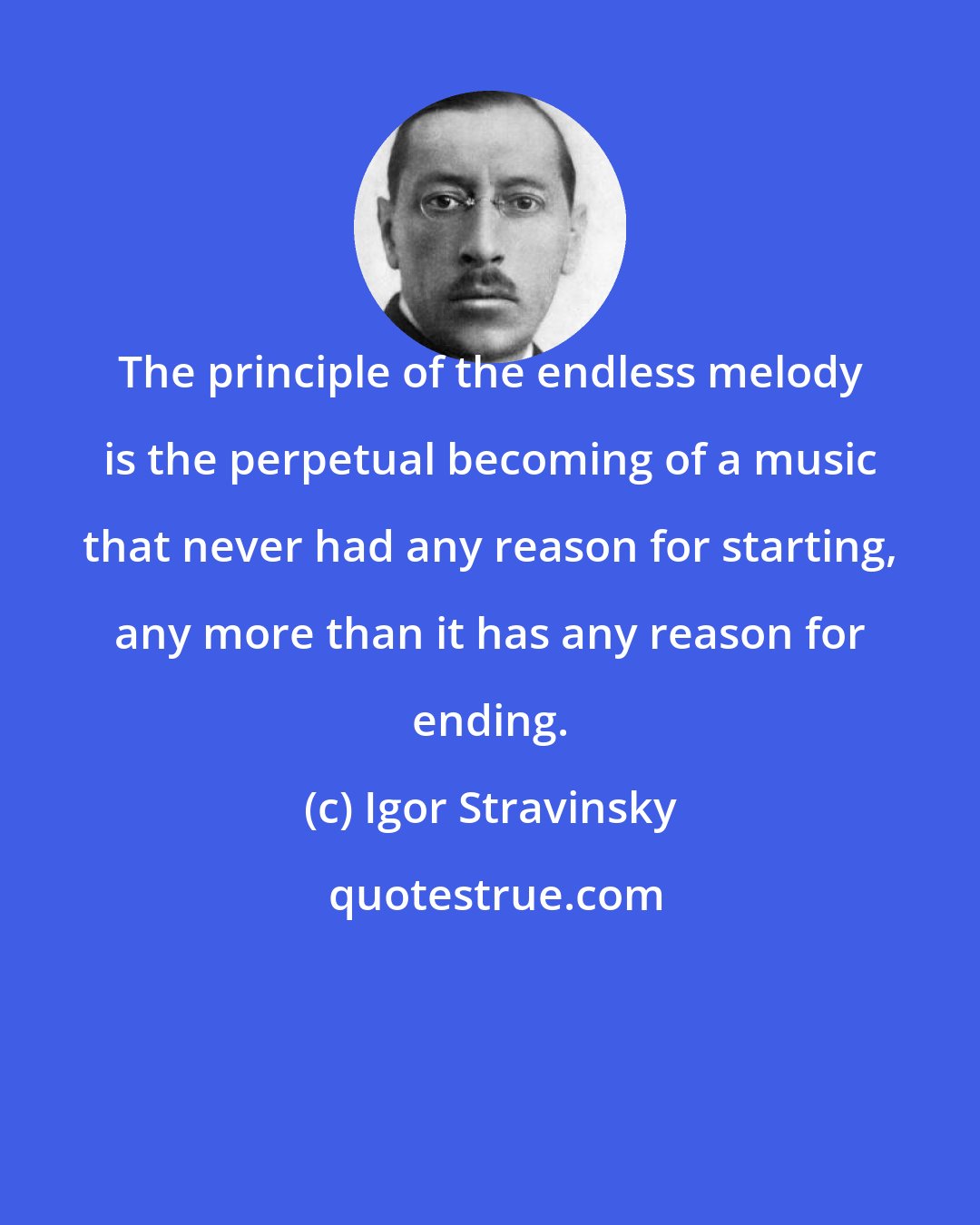 Igor Stravinsky: The principle of the endless melody is the perpetual becoming of a music that never had any reason for starting, any more than it has any reason for ending.