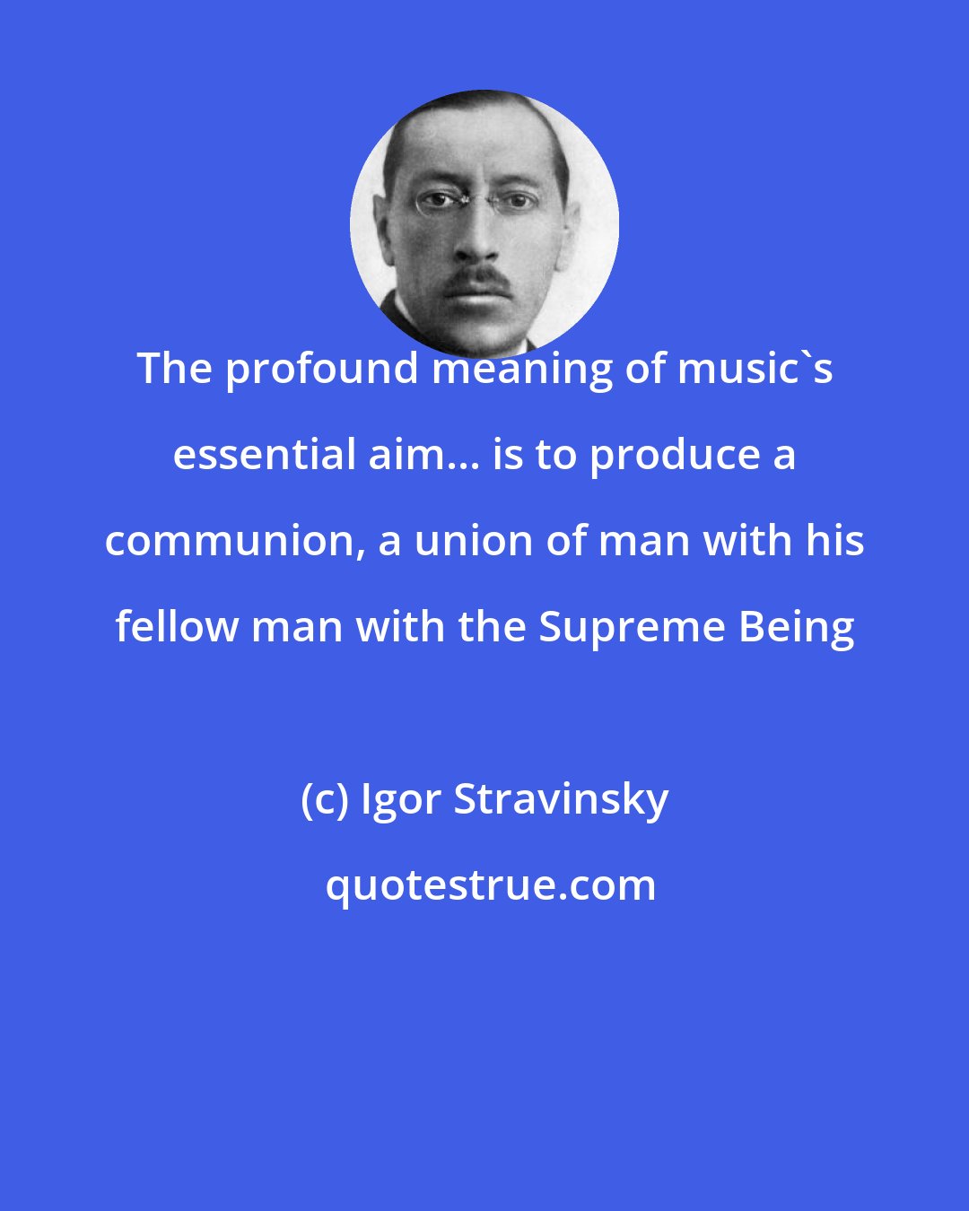 Igor Stravinsky: The profound meaning of music's essential aim... is to produce a communion, a union of man with his fellow man with the Supreme Being