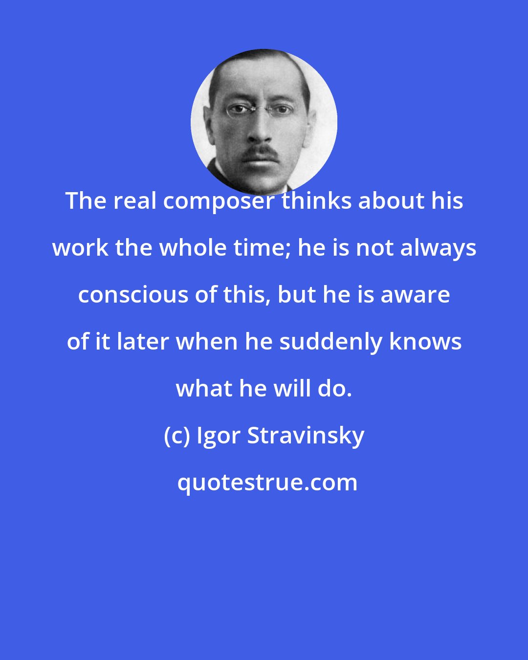 Igor Stravinsky: The real composer thinks about his work the whole time; he is not always conscious of this, but he is aware of it later when he suddenly knows what he will do.