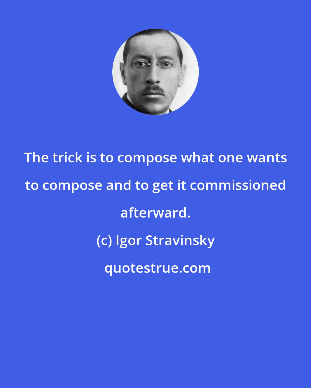 Igor Stravinsky: The trick is to compose what one wants to compose and to get it commissioned afterward.