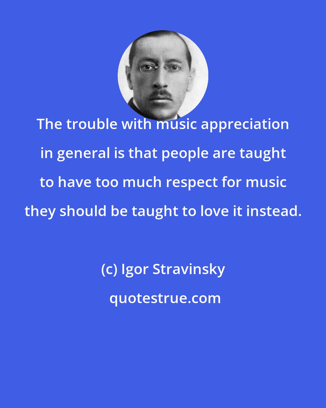 Igor Stravinsky: The trouble with music appreciation in general is that people are taught to have too much respect for music they should be taught to love it instead.