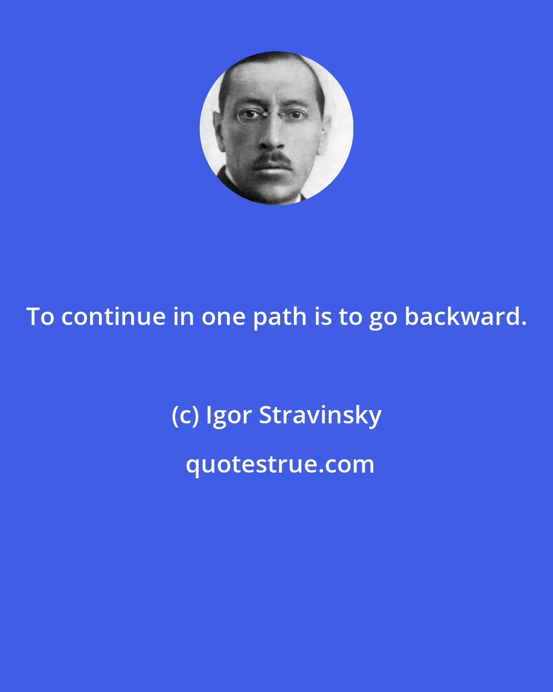 Igor Stravinsky: To continue in one path is to go backward.