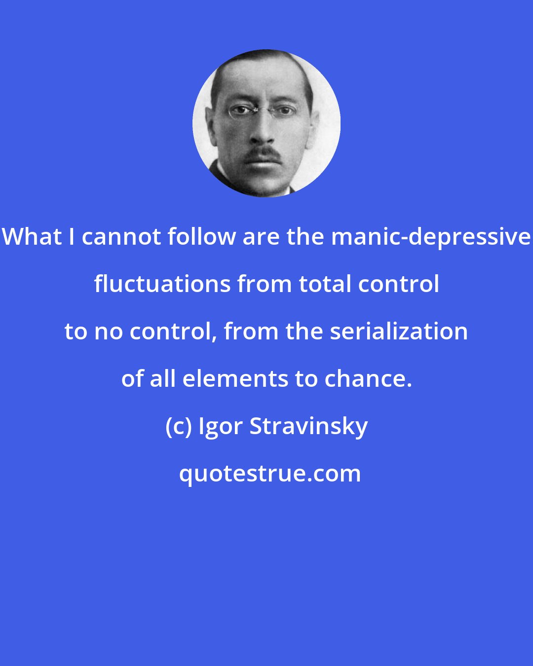 Igor Stravinsky: What I cannot follow are the manic-depressive fluctuations from total control to no control, from the serialization of all elements to chance.